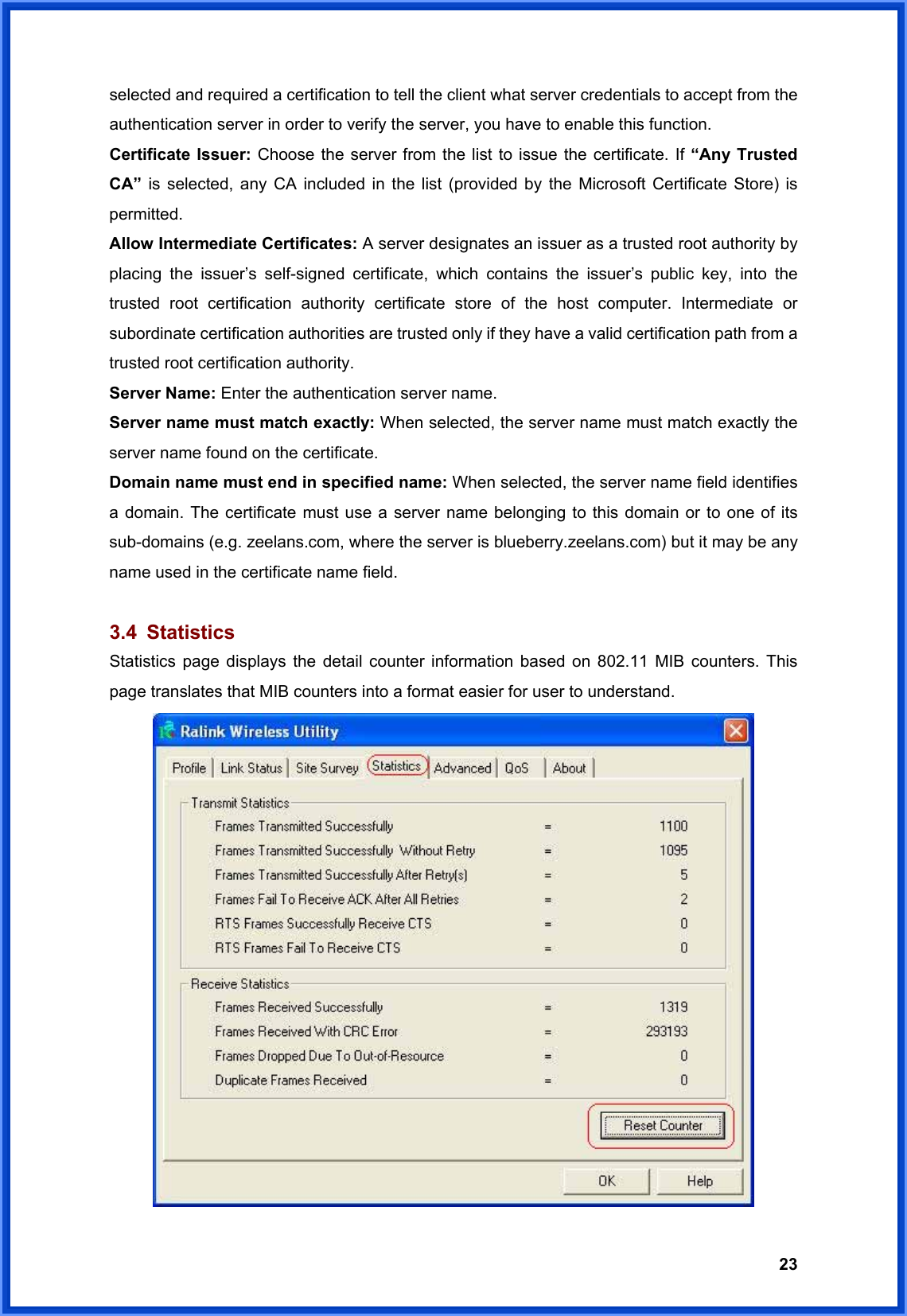  23selected and required a certification to tell the client what server credentials to accept from the authentication server in order to verify the server, you have to enable this function. Certificate Issuer: Choose the server from the list to issue the certificate. If “Any Trusted CA” is selected, any CA included in the list (provided by the Microsoft Certificate Store) is permitted. Allow Intermediate Certificates: A server designates an issuer as a trusted root authority by placing the issuer’s self-signed certificate, which contains the issuer’s public key, into the trusted root certification authority certificate store of the host computer. Intermediate or subordinate certification authorities are trusted only if they have a valid certification path from a trusted root certification authority. Server Name: Enter the authentication server name. Server name must match exactly: When selected, the server name must match exactly the server name found on the certificate. Domain name must end in specified name: When selected, the server name field identifies a domain. The certificate must use a server name belonging to this domain or to one of its sub-domains (e.g. zeelans.com, where the server is blueberry.zeelans.com) but it may be any name used in the certificate name field.  3.4 Statistics Statistics page displays the detail counter information based on 802.11 MIB counters. This page translates that MIB counters into a format easier for user to understand.  