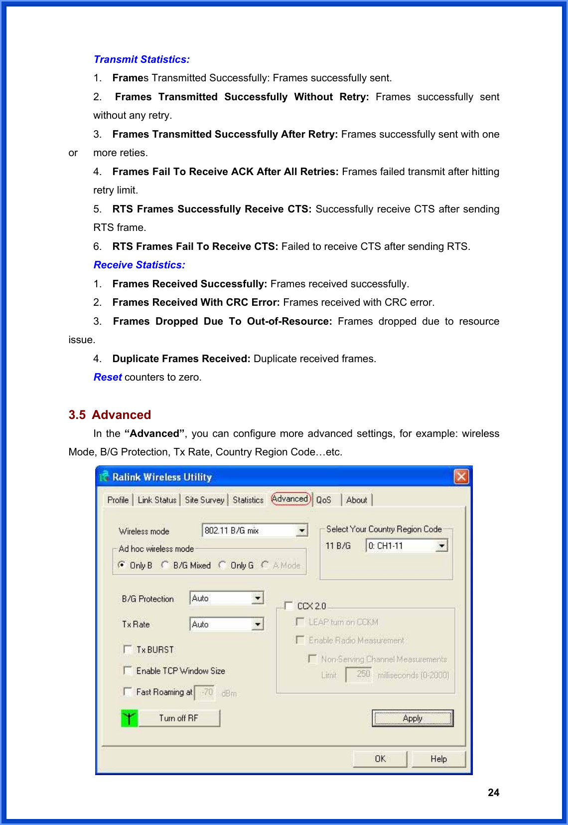  24 Transmit Statistics:    1.  Frames Transmitted Successfully: Frames successfully sent.  2.  Frames Transmitted Successfully Without Retry: Frames successfully sent   without any retry.    3.   Frames Transmitted Successfully After Retry: Frames successfully sent with one or   more reties.   4.  Frames Fail To Receive ACK After All Retries: Frames failed transmit after hitting  retry limit.  5.  RTS Frames Successfully Receive CTS: Successfully receive CTS after sending  RTS frame.   6.  RTS Frames Fail To Receive CTS: Failed to receive CTS after sending RTS.    Receive Statistics:  1.   Frames Received Successfully: Frames received successfully.  2.   Frames Received With CRC Error: Frames received with CRC error.    3.  Frames Dropped Due To Out-of-Resource: Frames dropped due to resource issue.  4.   Duplicate Frames Received: Duplicate received frames.  Reset counters to zero.  3.5 Advanced  In the “Advanced”, you can configure more advanced settings, for example: wireless Mode, B/G Protection, Tx Rate, Country Region Code…etc.  