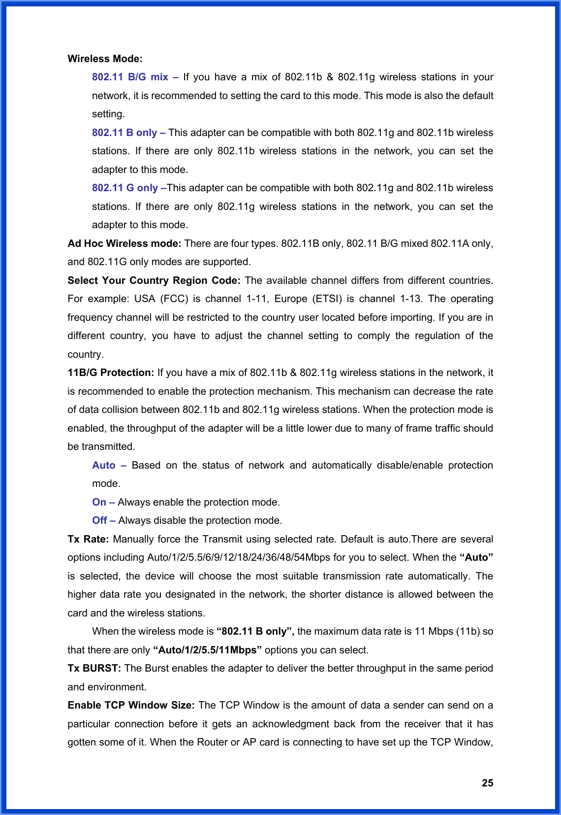  25Wireless Mode: 802.11 B/G mix – If you have a mix of 802.11b &amp; 802.11g wireless stations in your network, it is recommended to setting the card to this mode. This mode is also the default setting. 802.11 B only – This adapter can be compatible with both 802.11g and 802.11b wireless stations. If there are only 802.11b wireless stations in the network, you can set the adapter to this mode. 802.11 G only –This adapter can be compatible with both 802.11g and 802.11b wireless stations. If there are only 802.11g wireless stations in the network, you can set the adapter to this mode. Ad Hoc Wireless mode: There are four types. 802.11B only, 802.11 B/G mixed 802.11A only, and 802.11G only modes are supported. Select Your Country Region Code: The available channel differs from different countries. For example: USA (FCC) is channel 1-11, Europe (ETSI) is channel 1-13. The operating frequency channel will be restricted to the country user located before importing. If you are in different country, you have to adjust the channel setting to comply the regulation of the country. 11B/G Protection: If you have a mix of 802.11b &amp; 802.11g wireless stations in the network, it is recommended to enable the protection mechanism. This mechanism can decrease the rate of data collision between 802.11b and 802.11g wireless stations. When the protection mode is enabled, the throughput of the adapter will be a little lower due to many of frame traffic should be transmitted.  Auto – Based on the status of network and automatically disable/enable protection  mode.  On – Always enable the protection mode.  Off – Always disable the protection mode. Tx Rate: Manually force the Transmit using selected rate. Default is auto.There are several options including Auto/1/2/5.5/6/9/12/18/24/36/48/54Mbps for you to select. When the “Auto” is selected, the device will choose the most suitable transmission rate automatically. The higher data rate you designated in the network, the shorter distance is allowed between the card and the wireless stations.   When the wireless mode is “802.11 B only”, the maximum data rate is 11 Mbps (11b) so that there are only “Auto/1/2/5.5/11Mbps” options you can select. Tx BURST: The Burst enables the adapter to deliver the better throughput in the same period and environment. Enable TCP Window Size: The TCP Window is the amount of data a sender can send on a particular connection before it gets an acknowledgment back from the receiver that it has gotten some of it. When the Router or AP card is connecting to have set up the TCP Window, 