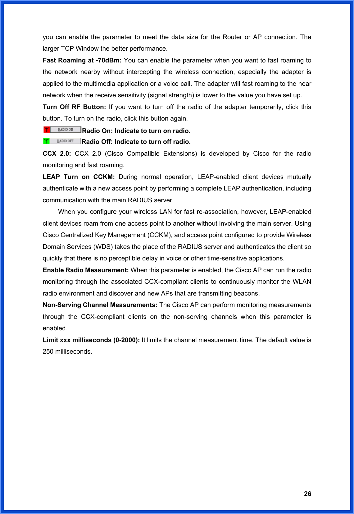  26you can enable the parameter to meet the data size for the Router or AP connection. The larger TCP Window the better performance. Fast Roaming at -70dBm: You can enable the parameter when you want to fast roaming to the network nearby without intercepting the wireless connection, especially the adapter is applied to the multimedia application or a voice call. The adapter will fast roaming to the near network when the receive sensitivity (signal strength) is lower to the value you have set up. Turn Off RF Button: If you want to turn off the radio of the adapter temporarily, click this button. To turn on the radio, click this button again. Radio On: Indicate to turn on radio. Radio Off: Indicate to turn off radio. CCX 2.0: CCX 2.0 (Cisco Compatible Extensions) is developed by Cisco for the radio monitoring and fast roaming. LEAP Turn on CCKM: During normal operation, LEAP-enabled client devices mutually authenticate with a new access point by performing a complete LEAP authentication, including communication with the main RADIUS server.   When you configure your wireless LAN for fast re-association, however, LEAP-enabled client devices roam from one access point to another without involving the main server. Using Cisco Centralized Key Management (CCKM), and access point configured to provide Wireless Domain Services (WDS) takes the place of the RADIUS server and authenticates the client so quickly that there is no perceptible delay in voice or other time-sensitive applications. Enable Radio Measurement: When this parameter is enabled, the Cisco AP can run the radio monitoring through the associated CCX-compliant clients to continuously monitor the WLAN radio environment and discover and new APs that are transmitting beacons. Non-Serving Channel Measurements: The Cisco AP can perform monitoring measurements through the CCX-compliant clients on the non-serving channels when this parameter is enabled. Limit xxx milliseconds (0-2000): It limits the channel measurement time. The default value is 250 milliseconds.           