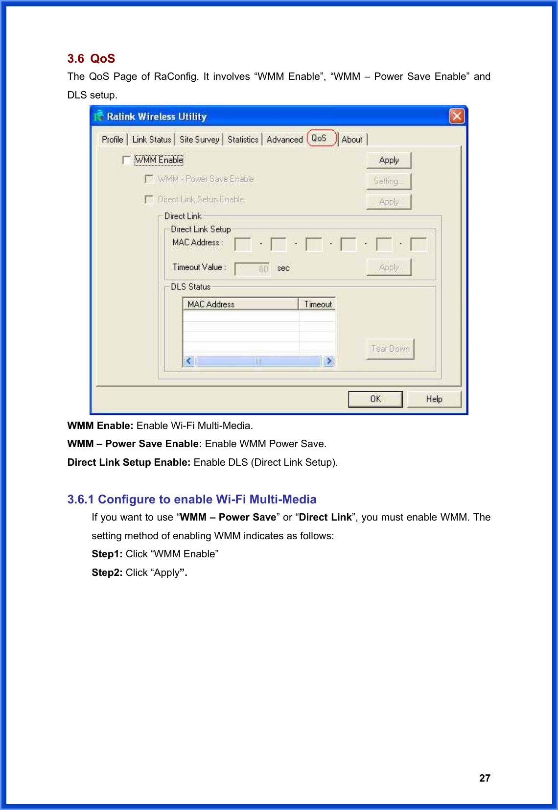  273.6 QoS The QoS Page of RaConfig. It involves “WMM Enable”, “WMM – Power Save Enable” and DLS setup.  WMM Enable: Enable Wi-Fi Multi-Media.  WMM – Power Save Enable: Enable WMM Power Save.  Direct Link Setup Enable: Enable DLS (Direct Link Setup).   3.6.1 Configure to enable Wi-Fi Multi-Media   If you want to use “WMM – Power Save” or “Direct Link”, you must enable WMM. The   setting method of enabling WMM indicates as follows:  Step1: Click “WMM Enable”  Step2: Click “Apply”.  