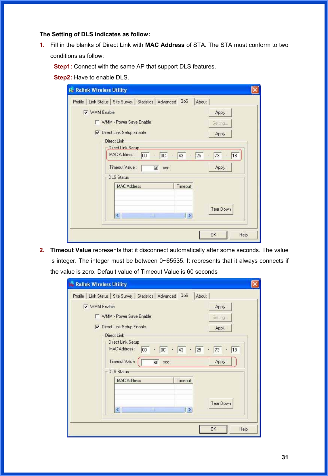  31The Setting of DLS indicates as follow: 1.  Fill in the blanks of Direct Link with MAC Address of STA. The STA must conform to two conditions as follow:    Step1: Connect with the same AP that support DLS features.  Step2: Have to enable DLS.  2.  Timeout Value represents that it disconnect automatically after some seconds. The value is integer. The integer must be between 0~65535. It represents that it always connects if the value is zero. Default value of Timeout Value is 60 seconds  