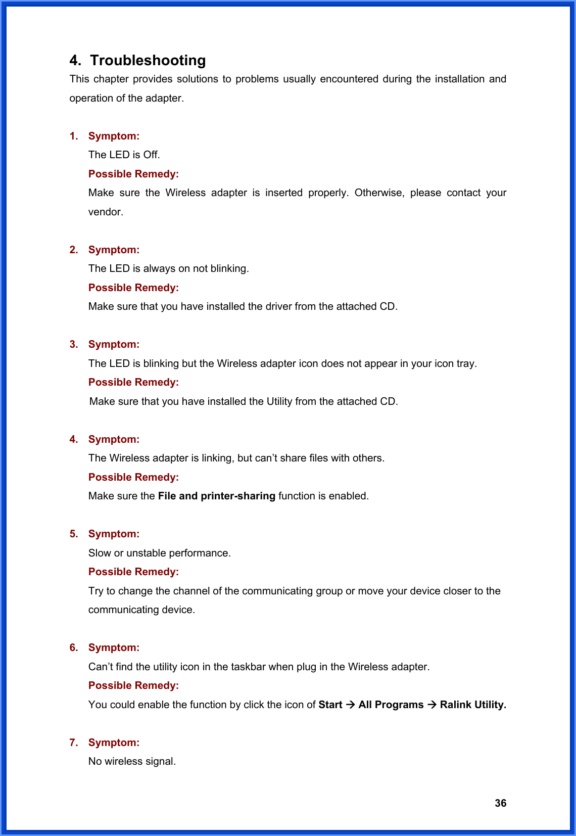  364. Troubleshooting This chapter provides solutions to problems usually encountered during the installation and operation of the adapter.  1. Symptom:  The LED is Off. Possible Remedy: Make sure the Wireless adapter is inserted properly. Otherwise, please contact your vendor.  2. Symptom: The LED is always on not blinking. Possible Remedy: Make sure that you have installed the driver from the attached CD.    3. Symptom: The LED is blinking but the Wireless adapter icon does not appear in your icon tray. Possible Remedy:  Make sure that you have installed the Utility from the attached CD.  4. Symptom: The Wireless adapter is linking, but can’t share files with others. Possible Remedy: Make sure the File and printer-sharing function is enabled.    5. Symptom: Slow or unstable performance. Possible Remedy: Try to change the channel of the communicating group or move your device closer to the communicating device.  6. Symptom: Can’t find the utility icon in the taskbar when plug in the Wireless adapter. Possible Remedy: You could enable the function by click the icon of Start Æ All Programs Æ Ralink Utility.  7. Symptom: No wireless signal. 