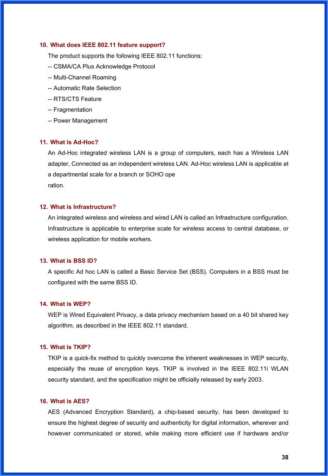  38  10.  What does IEEE 802.11 feature support? The product supports the following IEEE 802.11 functions: -- CSMA/CA Plus Acknowledge Protocol -- Multi-Channel Roaming -- Automatic Rate Selection -- RTS/CTS Feature -- Fragmentation -- Power Management  11.  What is Ad-Hoc? An Ad-Hoc integrated wireless LAN is a group of computers, each has a Wireless LAN adapter, Connected as an independent wireless LAN. Ad-Hoc wireless LAN is applicable at a departmental scale for a branch or SOHO ope ration.  12.  What is Infrastructure? An integrated wireless and wireless and wired LAN is called an Infrastructure configuration. Infrastructure is applicable to enterprise scale for wireless access to central database, or wireless application for mobile workers.  13.  What is BSS ID? A specific Ad hoc LAN is called a Basic Service Set (BSS). Computers in a BSS must be configured with the same BSS ID.  14.  What is WEP? WEP is Wired Equivalent Privacy, a data privacy mechanism based on a 40 bit shared key algorithm, as described in the IEEE 802.11 standard.  15.  What is TKIP? TKIP is a quick-fix method to quickly overcome the inherent weaknesses in WEP security, especially the reuse of encryption keys. TKIP is involved in the IEEE 802.11i WLAN security standard, and the specification might be officially released by early 2003.  16.  What is AES? AES (Advanced Encryption Standard), a chip-based security, has been developed to ensure the highest degree of security and authenticity for digital information, wherever and however communicated or stored, while making more efficient use if hardware and/or 