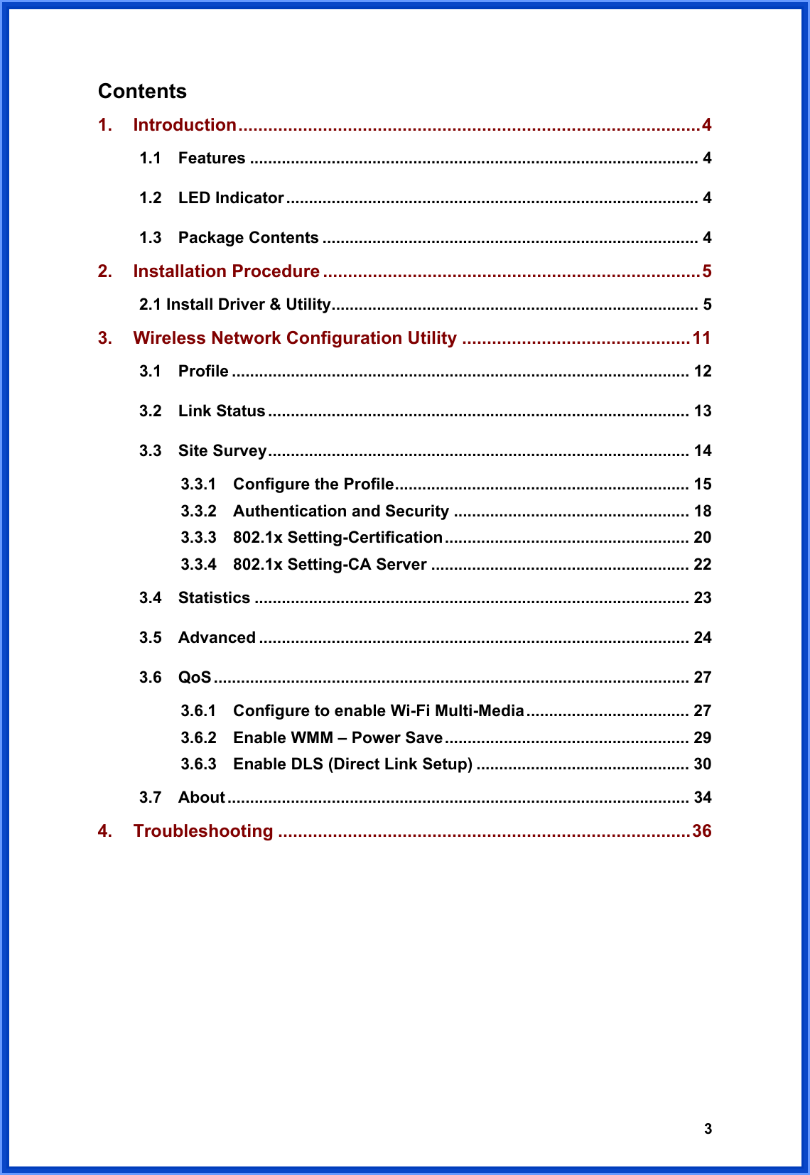  3Contents   1. Introduction.............................................................................................4 1.1  Features ................................................................................................... 4 1.2  LED Indicator ........................................................................................... 4 1.3  Package Contents ................................................................................... 4 2. Installation Procedure ............................................................................5 2.1 Install Driver &amp; Utility................................................................................. 5 3. Wireless Network Configuration Utility ..............................................11 3.1  Profile ..................................................................................................... 12 3.2  Link Status ............................................................................................. 13 3.3  Site Survey............................................................................................. 14 3.3.1  Configure the Profile................................................................. 15 3.3.2  Authentication and Security .................................................... 18 3.3.3  802.1x Setting-Certification...................................................... 20 3.3.4  802.1x Setting-CA Server ......................................................... 22 3.4  Statistics ................................................................................................ 23 3.5  Advanced ............................................................................................... 24 3.6  QoS ......................................................................................................... 27 3.6.1    Configure to enable Wi-Fi Multi-Media.................................... 27 3.6.2    Enable WMM – Power Save...................................................... 29 3.6.3    Enable DLS (Direct Link Setup) ............................................... 30 3.7  About ...................................................................................................... 34 4. Troubleshooting ...................................................................................36       