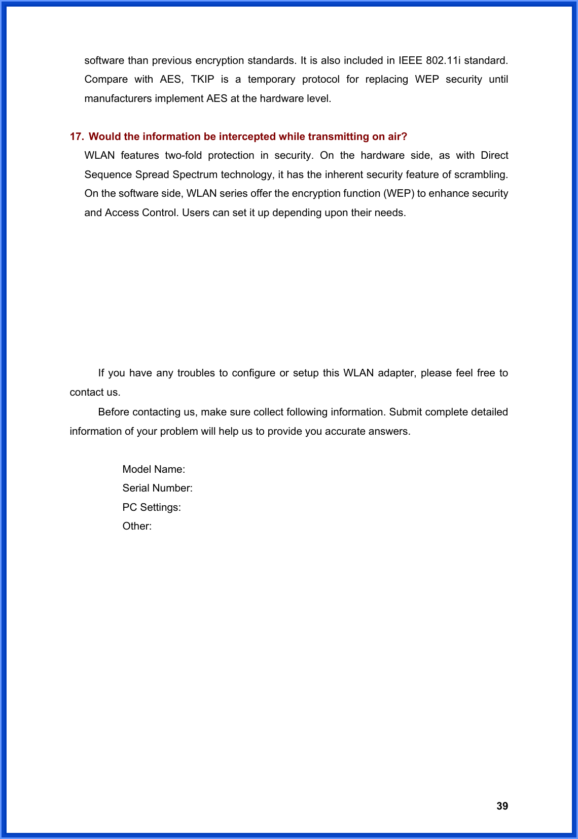  39software than previous encryption standards. It is also included in IEEE 802.11i standard. Compare with AES, TKIP is a temporary protocol for replacing WEP security until manufacturers implement AES at the hardware level.  17.  Would the information be intercepted while transmitting on air? WLAN features two-fold protection in security. On the hardware side, as with Direct Sequence Spread Spectrum technology, it has the inherent security feature of scrambling. On the software side, WLAN series offer the encryption function (WEP) to enhance security and Access Control. Users can set it up depending upon their needs.        If you have any troubles to configure or setup this WLAN adapter, please feel free to contact us. Before contacting us, make sure collect following information. Submit complete detailed information of your problem will help us to provide you accurate answers.   Model Name:  Serial Number:  PC Settings:  Other:  
