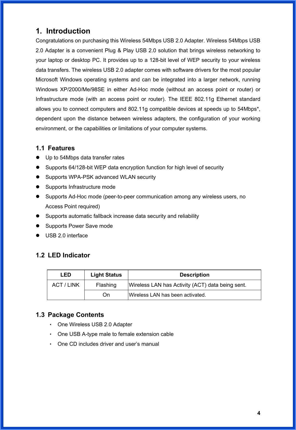  41. Introduction Congratulations on purchasing this Wireless 54Mbps USB 2.0 Adapter. Wireless 54Mbps USB 2.0 Adapter is a convenient Plug &amp; Play USB 2.0 solution that brings wireless networking to your laptop or desktop PC. It provides up to a 128-bit level of WEP security to your wireless data transfers. The wireless USB 2.0 adapter comes with software drivers for the most popular Microsoft Windows operating systems and can be integrated into a larger network, running Windows XP/2000/Me/98SE in either Ad-Hoc mode (without an access point or router) or Infrastructure mode (with an access point or router). The IEEE 802.11g Ethernet standard allows you to connect computers and 802.11g compatible devices at speeds up to 54Mbps*, dependent upon the distance between wireless adapters, the configuration of your working environment, or the capabilities or limitations of your computer systems.    1.1 Features z  Up to 54Mbps data transfer rates z  Supports 64/128-bit WEP data encryption function for high level of security z  Supports WPA-PSK advanced WLAN security z  Supports Infrastructure mode z  Supports Ad-Hoc mode (peer-to-peer communication among any wireless users, no Access Point required) z  Supports automatic fallback increase data security and reliability z  Supports Power Save mode z  USB 2.0 interface   1.2 LED Indicator  LED Light Status  Description Flashing  Wireless LAN has Activity (ACT) data being sent. ACT / LINK On  Wireless LAN has been activated.  1.3 Package Contents ‧ One Wireless USB 2.0 Adapter   ‧ One USB A-type male to female extension cable ‧ One CD includes driver and user’s manual      