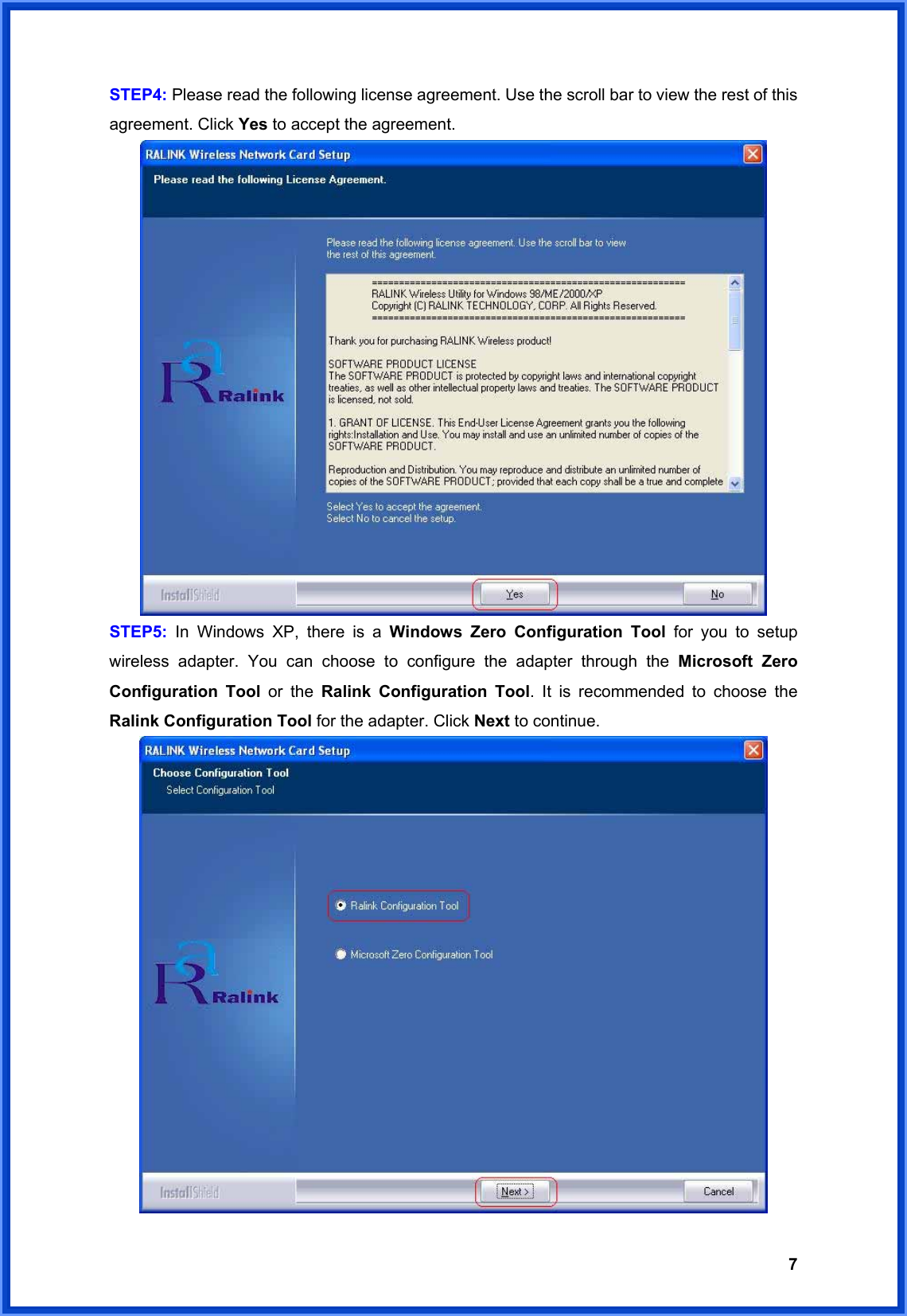  7STEP4: Please read the following license agreement. Use the scroll bar to view the rest of this agreement. Click Yes to accept the agreement.  STEP5: In Windows XP, there is a Windows Zero Configuration Tool for you to setup wireless adapter. You can choose to configure the adapter through the Microsoft Zero Configuration Tool or the Ralink Configuration Tool. It is recommended to choose the Ralink Configuration Tool for the adapter. Click Next to continue.  