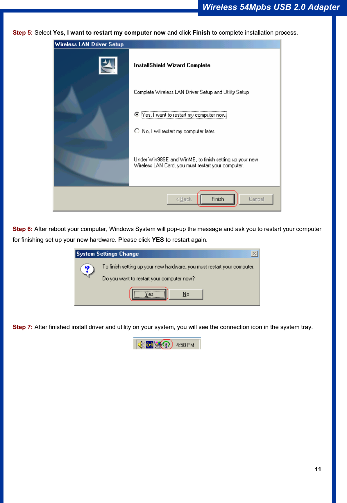 11Wireless 54Mpbs USB 2.0 Adapter Step 5: Select Yes, I want to restart my computer now and click Finish to complete installation process.Step 6: After reboot your computer, Windows System will pop-up the message and ask you to restart your computer for finishing set up your new hardware. Please click YES to restart again.Step 7: After finished install driver and utility on your system, you will see the connection icon in the system tray. 