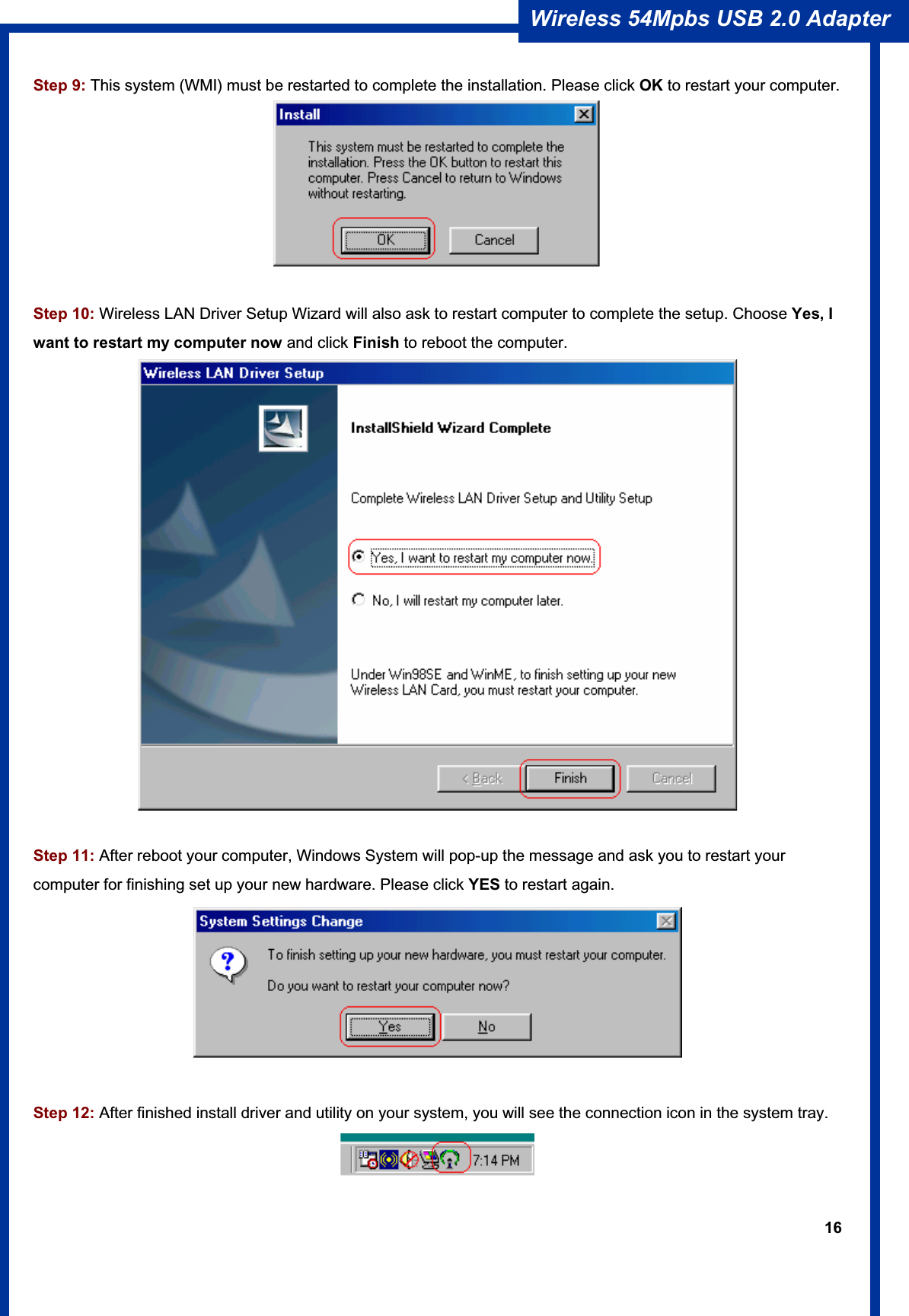 16Wireless 54Mpbs USB 2.0 Adapter Step 9: This system (WMI) must be restarted to complete the installation. Please click OK to restart your computer. Step 10: Wireless LAN Driver Setup Wizard will also ask to restart computer to complete the setup. Choose Yes, I want to restart my computer now and click Finish to reboot the computer. Step 11: After reboot your computer, Windows System will pop-up the message and ask you to restart your computer for finishing set up your new hardware. Please click YES to restart again.Step 12: After finished install driver and utility on your system, you will see the connection icon in the system tray. 