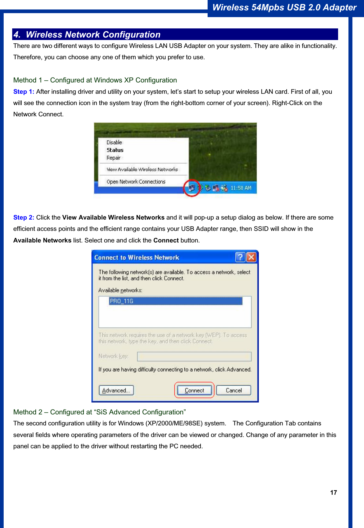 17Wireless 54Mpbs USB 2.0 Adapter 4.  Wireless Network Configuration   There are two different ways to configure Wireless LAN USB Adapter on your system. They are alike in functionality. Therefore, you can choose any one of them which you prefer to use. Method 1 – Configured at Windows XP Configuration Step 1: After installing driver and utility on your system, let’s start to setup your wireless LAN card. First of all, you will see the connection icon in the system tray (from the right-bottom corner of your screen). Right-Click on the Network Connect. Step 2: Click the View Available Wireless Networks and it will pop-up a setup dialog as below. If there are some efficient access points and the efficient range contains your USB Adapter range, then SSID will show in theAvailable Networks list. Select one and click the Connect button.Method 2 – Configured at “SiS Advanced Configuration” The second configuration utility is for Windows (XP/2000/ME/98SE) system.    The Configuration Tab contains several fields where operating parameters of the driver can be viewed or changed. Change of any parameter in this panel can be applied to the driver without restarting the PC needed. 