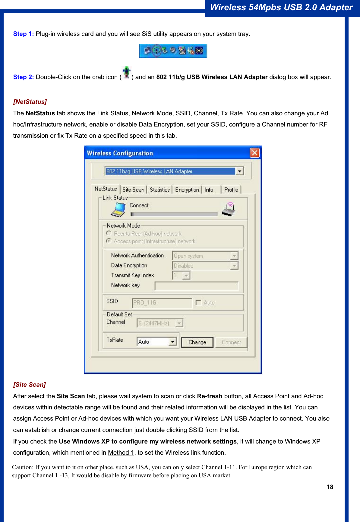 18Wireless 54Mpbs USB 2.0 Adapter Step 1: Plug-in wireless card and you will see SiS utility appears on your system tray.   Step 2: Double-Click on the crab icon ( ) and an 802 11b/g USB Wireless LAN Adapter dialog box will appear. [NetStatus] The NetStatus tab shows the Link Status, Network Mode, SSID, Channel, Tx Rate. You can also change your Ad hoc/Infrastructure network, enable or disable Data Encryption, set your SSID, configure a Channel number for RF transmission or fix Tx Rate on a specified speed in this tab. [Site Scan]After select the Site Scan tab, please wait system to scan or click Re-fresh button, all Access Point and Ad-hoc devices within detectable range will be found and their related information will be displayed in the list. You can assign Access Point or Ad-hoc devices with which you want your Wireless LAN USB Adapter to connect. You also can establish or change current connection just double clicking SSID from the list.   If you check the Use Windows XP to configure my wireless network settings, it will change to Windows XP configuration, which mentioned in Method 1, to set the Wireless link function. Caution: If you want to it on other place, such as USA, you can only select Channel 1-11. For Europe region which can support Channel 1 -13, It would be disable by firmware before placing on USA market.