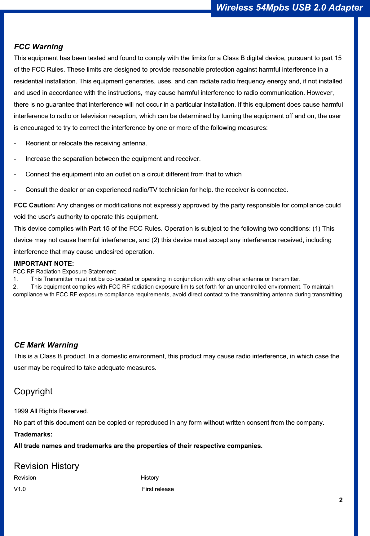 2Wireless 54Mpbs USB 2.0 Adapter FCC Warning   This equipment has been tested and found to comply with the limits for a Class B digital device, pursuant to part 15 of the FCC Rules. These limits are designed to provide reasonable protection against harmful interference in a residential installation. This equipment generates, uses, and can radiate radio frequency energy and, if not installed and used in accordance with the instructions, may cause harmful interference to radio communication. However, there is no guarantee that interference will not occur in a particular installation. If this equipment does cause harmful interference to radio or television reception, which can be determined by turning the equipment off and on, the user is encouraged to try to correct the interference by one or more of the following measures: -  Reorient or relocate the receiving antenna. -  Increase the separation between the equipment and receiver. -  Connect the equipment into an outlet on a circuit different from that to which -  Consult the dealer or an experienced radio/TV technician for help. the receiver is connected. FCC Caution: Any changes or modifications not expressly approved by the party responsible for compliance could void the user’s authority to operate this equipment. This device complies with Part 15 of the FCC Rules. Operation is subject to the following two conditions: (1) This device may not cause harmful interference, and (2) this device must accept any interference received, including interference that may cause undesired operation. IMPORTANT NOTE: FCC Radiation Exposure Statement: This equipment complies with FCC radiation exposure limits set forth for an uncontrolled environment. This equipment should be installed and operated with a minimum distance of about eight inches (20cm) between the radiator and your body.  CE Mark Warning This is a Class B product. In a domestic environment, this product may cause radio interference, in which case the user may be required to take adequate measures. Copyright1999 All Rights Reserved. No part of this document can be copied or reproduced in any form without written consent from the company. Trademarks: All trade names and trademarks are the properties of their respective companies. Revision History Revision                                    History V1.0                                        First release FCC RF Radiation Exposure Statement: 1.        This Transmitter must not be co-located or operating in conjunction with any other antenna or transmitter. 2.        This equipment complies with FCC RF radiation exposure limits set forth for an uncontrolled environment. To maintain compliance with FCC RF exposure compliance requirements, avoid direct contact to the transmitting antenna during transmitting. 