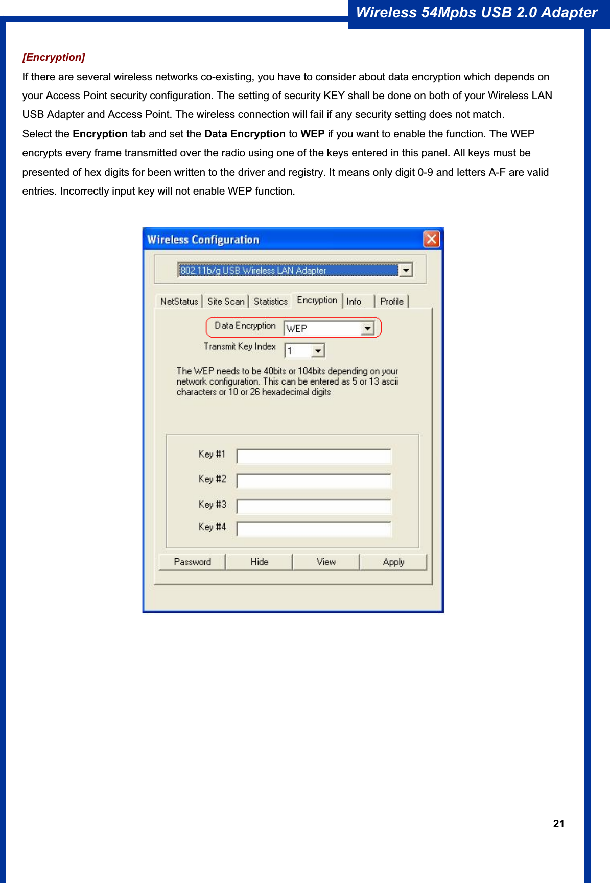 21Wireless 54Mpbs USB 2.0 Adapter [Encryption] If there are several wireless networks co-existing, you have to consider about data encryption which depends on your Access Point security configuration. The setting of security KEY shall be done on both of your Wireless LAN USB Adapter and Access Point. The wireless connection will fail if any security setting does not match.   Select the Encryption tab and set the Data Encryption to WEP if you want to enable the function. The WEP encrypts every frame transmitted over the radio using one of the keys entered in this panel. All keys must be presented of hex digits for been written to the driver and registry. It means only digit 0-9 and letters A-F are valid entries. Incorrectly input key will not enable WEP function. 