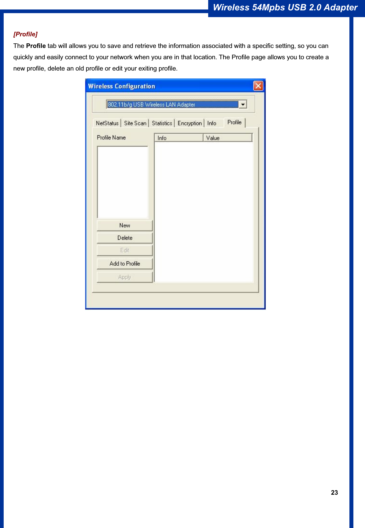 23Wireless 54Mpbs USB 2.0 Adapter [Profile]  The Profile tab will allows you to save and retrieve the information associated with a specific setting, so you can quickly and easily connect to your network when you are in that location. The Profile page allows you to create a new profile, delete an old profile or edit your exiting profile. 