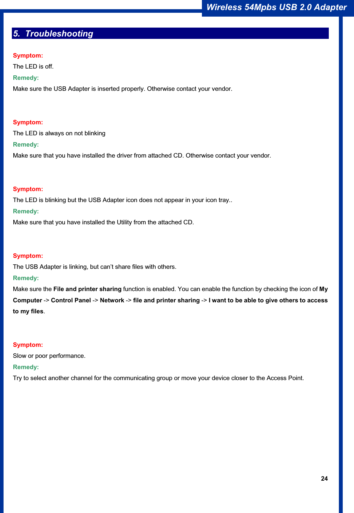 24Wireless 54Mpbs USB 2.0 Adapter 5. Troubleshooting Symptom: The LED is off. Remedy: Make sure the USB Adapter is inserted properly. Otherwise contact your vendor. Symptom:The LED is always on not blinking Remedy: Make sure that you have installed the driver from attached CD. Otherwise contact your vendor. Symptom: The LED is blinking but the USB Adapter icon does not appear in your icon tray.. Remedy: Make sure that you have installed the Utility from the attached CD. Symptom: The USB Adapter is linking, but can’t share files with others. Remedy: Make sure the File and printer sharing function is enabled. You can enable the function by checking the icon of My Computer -&gt; Control Panel -&gt; Network -&gt; file and printer sharing -&gt; I want to be able to give others to access to my files.Symptom:Slow or poor performance. Remedy: Try to select another channel for the communicating group or move your device closer to the Access Point. 