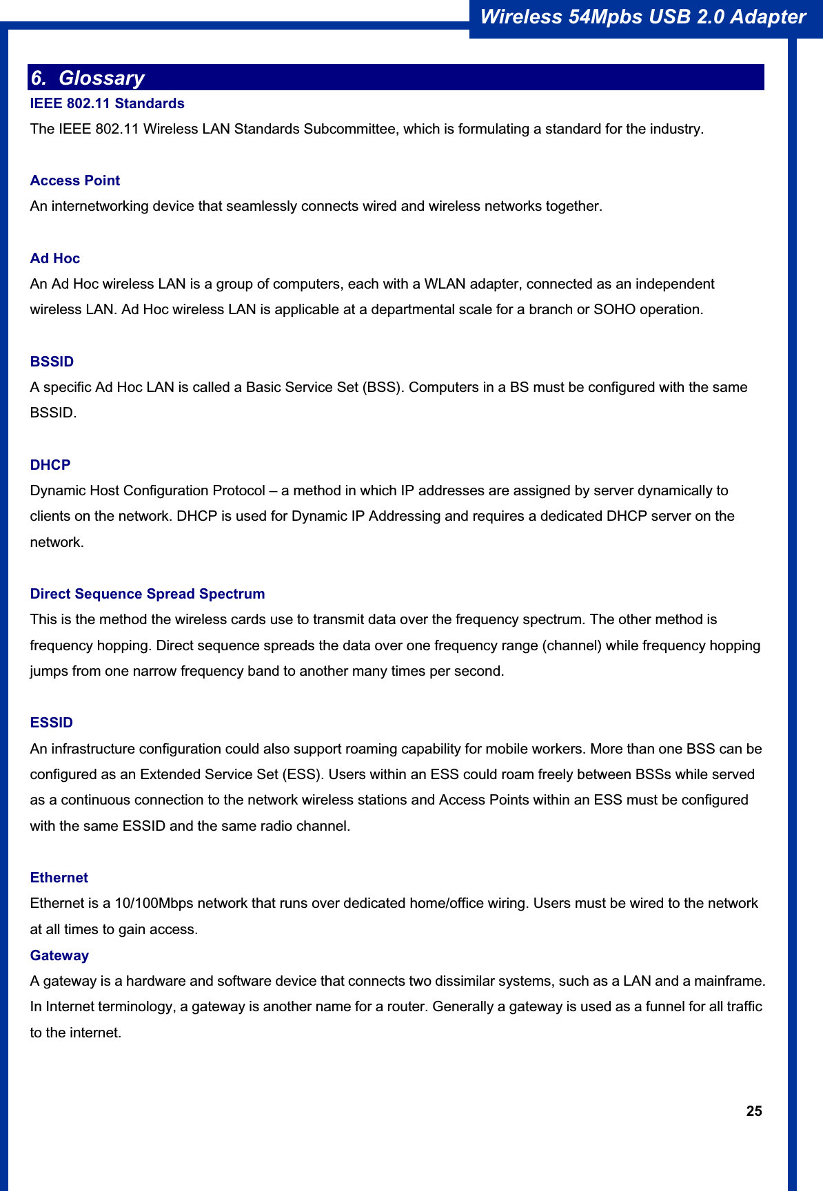25Wireless 54Mpbs USB 2.0 Adapter 6. Glossary  IEEE 802.11 Standards The IEEE 802.11 Wireless LAN Standards Subcommittee, which is formulating a standard for the industry. Access Point   An internetworking device that seamlessly connects wired and wireless networks together. Ad Hoc An Ad Hoc wireless LAN is a group of computers, each with a WLAN adapter, connected as an independent wireless LAN. Ad Hoc wireless LAN is applicable at a departmental scale for a branch or SOHO operation. BSSIDA specific Ad Hoc LAN is called a Basic Service Set (BSS). Computers in a BS must be configured with the same BSSID.DHCPDynamic Host Configuration Protocol – a method in which IP addresses are assigned by server dynamically to clients on the network. DHCP is used for Dynamic IP Addressing and requires a dedicated DHCP server on the network.  Direct Sequence Spread Spectrum This is the method the wireless cards use to transmit data over the frequency spectrum. The other method is frequency hopping. Direct sequence spreads the data over one frequency range (channel) while frequency hopping jumps from one narrow frequency band to another many times per second. ESSIDAn infrastructure configuration could also support roaming capability for mobile workers. More than one BSS can be configured as an Extended Service Set (ESS). Users within an ESS could roam freely between BSSs while served as a continuous connection to the network wireless stations and Access Points within an ESS must be configured with the same ESSID and the same radio channel. EthernetEthernet is a 10/100Mbps network that runs over dedicated home/office wiring. Users must be wired to the network at all times to gain access. Gateway A gateway is a hardware and software device that connects two dissimilar systems, such as a LAN and a mainframe. In Internet terminology, a gateway is another name for a router. Generally a gateway is used as a funnel for all traffic to the internet. 