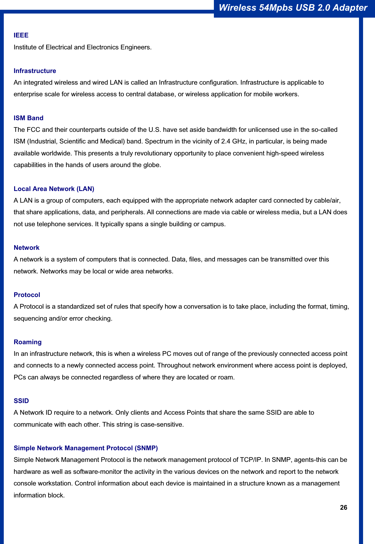26Wireless 54Mpbs USB 2.0 Adapter IEEEInstitute of Electrical and Electronics Engineers. Infrastructure An integrated wireless and wired LAN is called an Infrastructure configuration. Infrastructure is applicable to enterprise scale for wireless access to central database, or wireless application for mobile workers. ISM Band The FCC and their counterparts outside of the U.S. have set aside bandwidth for unlicensed use in the so-called ISM (Industrial, Scientific and Medical) band. Spectrum in the vicinity of 2.4 GHz, in particular, is being made available worldwide. This presents a truly revolutionary opportunity to place convenient high-speed wireless capabilities in the hands of users around the globe. Local Area Network (LAN) A LAN is a group of computers, each equipped with the appropriate network adapter card connected by cable/air, that share applications, data, and peripherals. All connections are made via cable or wireless media, but a LAN does not use telephone services. It typically spans a single building or campus. Network A network is a system of computers that is connected. Data, files, and messages can be transmitted over this network. Networks may be local or wide area networks. ProtocolA Protocol is a standardized set of rules that specify how a conversation is to take place, including the format, timing, sequencing and/or error checking. RoamingIn an infrastructure network, this is when a wireless PC moves out of range of the previously connected access point and connects to a newly connected access point. Throughout network environment where access point is deployed, PCs can always be connected regardless of where they are located or roam. SSIDA Network ID require to a network. Only clients and Access Points that share the same SSID are able to communicate with each other. This string is case-sensitive. Simple Network Management Protocol (SNMP) Simple Network Management Protocol is the network management protocol of TCP/IP. In SNMP, agents-this can be hardware as well as software-monitor the activity in the various devices on the network and report to the network console workstation. Control information about each device is maintained in a structure known as a management information block. 
