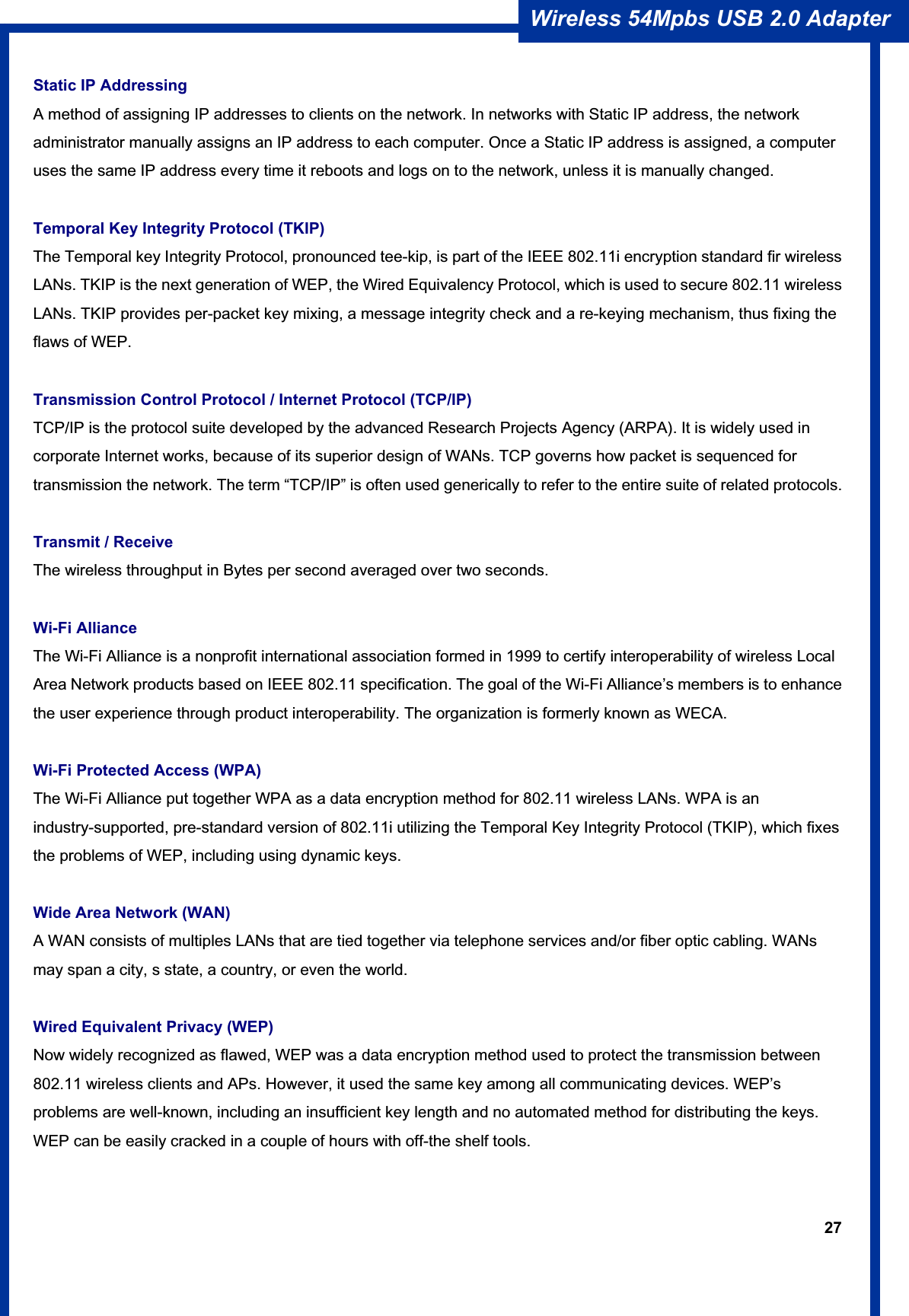 27Wireless 54Mpbs USB 2.0 Adapter Static IP Addressing A method of assigning IP addresses to clients on the network. In networks with Static IP address, the network administrator manually assigns an IP address to each computer. Once a Static IP address is assigned, a computer uses the same IP address every time it reboots and logs on to the network, unless it is manually changed. Temporal Key Integrity Protocol (TKIP) The Temporal key Integrity Protocol, pronounced tee-kip, is part of the IEEE 802.11i encryption standard fir wireless LANs. TKIP is the next generation of WEP, the Wired Equivalency Protocol, which is used to secure 802.11 wireless LANs. TKIP provides per-packet key mixing, a message integrity check and a re-keying mechanism, thus fixing the flaws of WEP. Transmission Control Protocol / Internet Protocol (TCP/IP) TCP/IP is the protocol suite developed by the advanced Research Projects Agency (ARPA). It is widely used in corporate Internet works, because of its superior design of WANs. TCP governs how packet is sequenced for transmission the network. The term “TCP/IP” is often used generically to refer to the entire suite of related protocols. Transmit / Receive The wireless throughput in Bytes per second averaged over two seconds. Wi-Fi Alliance The Wi-Fi Alliance is a nonprofit international association formed in 1999 to certify interoperability of wireless Local Area Network products based on IEEE 802.11 specification. The goal of the Wi-Fi Alliance’s members is to enhance the user experience through product interoperability. The organization is formerly known as WECA. Wi-Fi Protected Access (WPA) The Wi-Fi Alliance put together WPA as a data encryption method for 802.11 wireless LANs. WPA is an industry-supported, pre-standard version of 802.11i utilizing the Temporal Key Integrity Protocol (TKIP), which fixes the problems of WEP, including using dynamic keys. Wide Area Network (WAN) A WAN consists of multiples LANs that are tied together via telephone services and/or fiber optic cabling. WANs may span a city, s state, a country, or even the world. Wired Equivalent Privacy (WEP) Now widely recognized as flawed, WEP was a data encryption method used to protect the transmission between 802.11 wireless clients and APs. However, it used the same key among all communicating devices. WEP’s problems are well-known, including an insufficient key length and no automated method for distributing the keys. WEP can be easily cracked in a couple of hours with off-the shelf tools. 