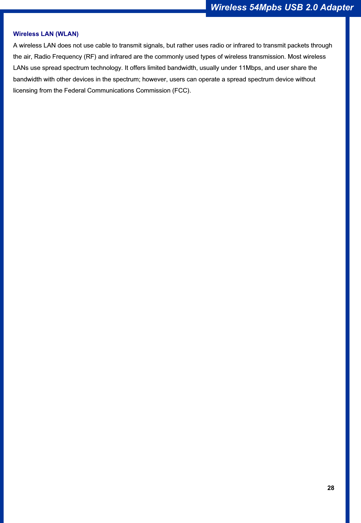 28Wireless 54Mpbs USB 2.0 Adapter Wireless LAN (WLAN) A wireless LAN does not use cable to transmit signals, but rather uses radio or infrared to transmit packets through the air, Radio Frequency (RF) and infrared are the commonly used types of wireless transmission. Most wireless LANs use spread spectrum technology. It offers limited bandwidth, usually under 11Mbps, and user share the bandwidth with other devices in the spectrum; however, users can operate a spread spectrum device without licensing from the Federal Communications Commission (FCC). 