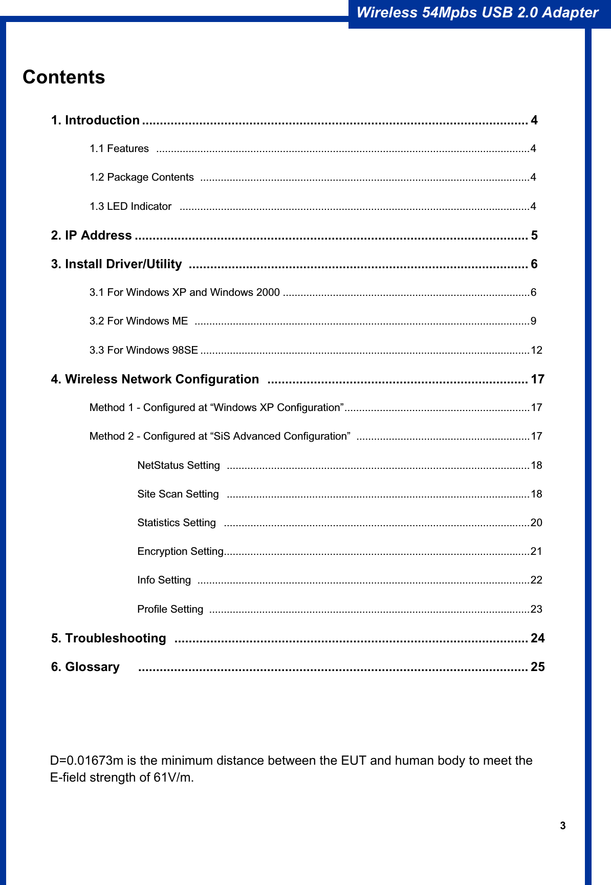 3Wireless 54Mpbs USB 2.0 Adapter Contents                                            1. Introduction ............................................................................................................ 4 1.1 Features ...............................................................................................................................4  1.2 Package Contents  ................................................................................................................4   1.3 LED Indicator  .......................................................................................................................4 2. IP Address .............................................................................................................. 53. Install Driver/Utility  ............................................................................................... 6   3.1 For Windows XP and Windows 2000 ....................................................................................6   3.2 For Windows ME  ..................................................................................................................9   3.3 For Windows 98SE ................................................................................................................12 4. Wireless Network Configuration  ......................................................................... 17   Method 1 - Configured at “Windows XP Configuration”...............................................................17   Method 2 - Configured at “SiS Advanced Configuration” ...........................................................17            NetStatus Setting .......................................................................................................18           Site Scan Setting  .......................................................................................................18            Statistics Setting  ........................................................................................................20            Encryption Setting........................................................................................................21           Info Setting .................................................................................................................22           Profile Setting .............................................................................................................23 5. Troubleshooting  ................................................................................................... 246. Glossary   ............................................................................................................. 25D=0.01673m is the minimum distance between the EUT and human body to meet the E-field strength of 61V/m.