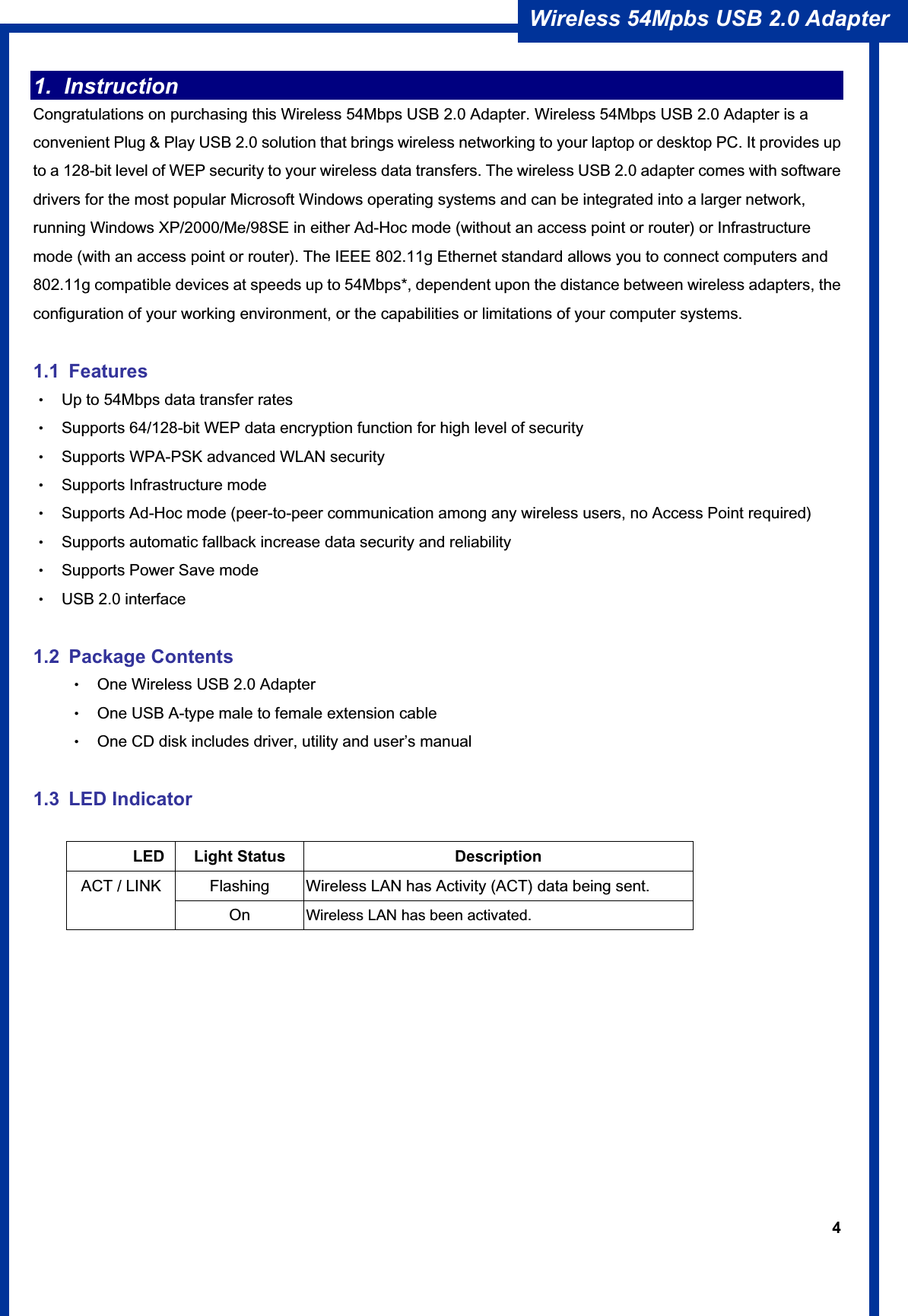 4Wireless 54Mpbs USB 2.0 Adapter 1. Instruction  Congratulations on purchasing this Wireless 54Mbps USB 2.0 Adapter. Wireless 54Mbps USB 2.0 Adapter is a convenient Plug &amp; Play USB 2.0 solution that brings wireless networking to your laptop or desktop PC. It provides up to a 128-bit level of WEP security to your wireless data transfers. The wireless USB 2.0 adapter comes with software drivers for the most popular Microsoft Windows operating systems and can be integrated into a larger network, running Windows XP/2000/Me/98SE in either Ad-Hoc mode (without an access point or router) or Infrastructure mode (with an access point or router). The IEEE 802.11g Ethernet standard allows you to connect computers and 802.11g compatible devices at speeds up to 54Mbps*, dependent upon the distance between wireless adapters, the configuration of your working environment, or the capabilities or limitations of your computer systems. 1.1 Features ΘʳUp to 54Mbps data transfer rates ΘʳSupports 64/128-bit WEP data encryption function for high level of security ΘʳSupports WPA-PSK advanced WLAN security ΘʳSupports Infrastructure mode ΘʳSupports Ad-Hoc mode (peer-to-peer communication among any wireless users, no Access Point required) ΘʳSupports automatic fallback increase data security and reliability ΘʳSupports Power Save mode ΘʳUSB 2.0 interface 1.2 Package Contents ΘʳOne Wireless USB 2.0 Adapter ΘʳOne USB A-type male to female extension cable ΘʳOne CD disk includes driver, utility and user’s manual ʳ1.3 LED Indicator        LED Light Status  Description Flashing  Wireless LAN has Activity (ACT) data being sent. ACT / LINK On Wireless LAN has been activated.