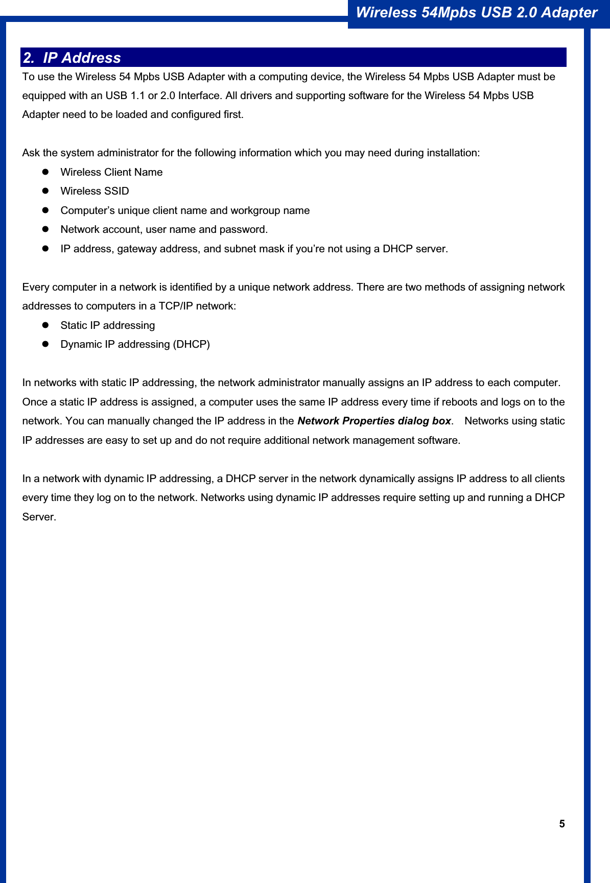 5Wireless 54Mpbs USB 2.0 Adapter 2. IP Address To use the Wireless 54 Mpbs USB Adapter with a computing device, the Wireless 54 Mpbs USB Adapter must be equipped with an USB 1.1 or 2.0 Interface. All drivers and supporting software for the Wireless 54 Mpbs USB Adapter need to be loaded and configured first. Ask the system administrator for the following information which you may need during installation: z  Wireless Client Name z Wireless SSID z  Computer’s unique client name and workgroup name z  Network account, user name and password. z  IP address, gateway address, and subnet mask if you’re not using a DHCP server. Every computer in a network is identified by a unique network address. There are two methods of assigning network addresses to computers in a TCP/IP network: z  Static IP addressing z  Dynamic IP addressing (DHCP) In networks with static IP addressing, the network administrator manually assigns an IP address to each computer. Once a static IP address is assigned, a computer uses the same IP address every time if reboots and logs on to the network. You can manually changed the IP address in the Network Properties dialog box.  Networks using static IP addresses are easy to set up and do not require additional network management software. In a network with dynamic IP addressing, a DHCP server in the network dynamically assigns IP address to all clients every time they log on to the network. Networks using dynamic IP addresses require setting up and running a DHCP Server.