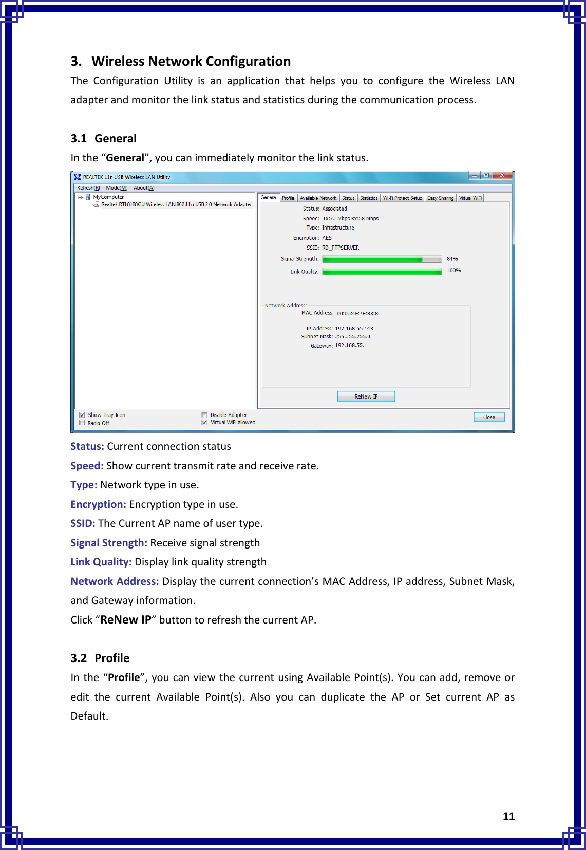  113. WirelessNetworkConfigurationTheConfigurationUtilityisanapplicationthathelpsyoutoconfiguretheWirelessLANadapterandmonitorthelinkstatusandstatisticsduringthecommunicationprocess.  3.1 GeneralInthe“General”,youcanimmediatelymonitorthelinkstatus.Status:CurrentconnectionstatusSpeed:Showcurrenttransmitrateandreceiverate.Type:Networktypeinuse.Encryption:Encryptiontypeinuse.SSID:TheCurrentAPnameofusertype.SignalStrength:ReceivesignalstrengthLinkQuality:DisplaylinkqualitystrengthNetworkAddress:Displaythecurrentconnection’sMACAddress,IPaddress,SubnetMask,andGatewayinformation.Click“ReNewIP”buttontorefreshthecurrentAP.3.2 ProfileInthe“Profile”,youcanviewthecurrentusingAvailablePoint(s).Youcanadd,removeoreditthecurrentAvailablePoint(s).AlsoyoucanduplicatetheAPorSetcurrentAPasDefault.