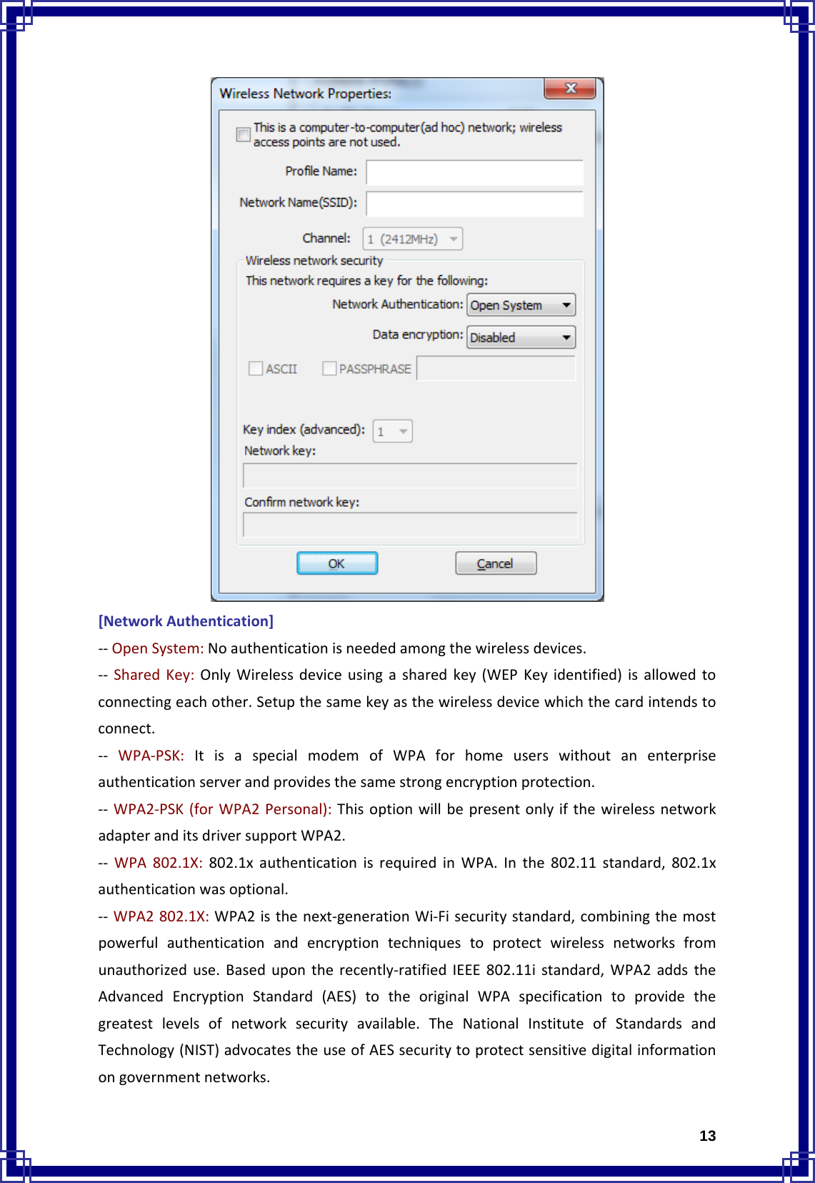  13[NetworkAuthentication]‐‐OpenSystem:Noauthenticationisneededamongthewirelessdevices.‐‐ SharedKey:OnlyWirelessdeviceusingasharedkey(WEPKeyidentified)isallowedtoconnectingeachother.Setupthesamekeyasthewirelessdevicewhichthecardintendstoconnect.‐‐ WPA‐PSK:ItisaspecialmodemofWPAforhomeuserswithoutanenterpriseauthenticationserverandprovidesthesamestrongencryptionprotection.‐‐ WPA2‐PSK(forWPA2Personal):ThisoptionwillbepresentonlyifthewirelessnetworkadapteranditsdriversupportWPA2.‐‐ WPA802.1X:802.1xauthenticationisrequiredinWPA.Inthe802.11standard,802.1xauthenticationwasoptional.‐‐ WPA2802.1X:WPA2isthenext‐generationWi‐Fisecuritystandard,combiningthemostpowerfulauthenticationandencryptiontechniquestoprotectwirelessnetworksfromunauthorizeduse.Basedupontherecently‐ratifiedIEEE802.11istandard,WPA2addstheAdvancedEncryptionStandard(AES)totheoriginalWPAspecificationtoprovidethegreatestlevelsofnetworksecurityavailable.TheNationalInstituteofStandardsandTechnology(NIST)advocatestheuseofAESsecuritytoprotectsensitivedigitalinformationongovernmentnetworks.