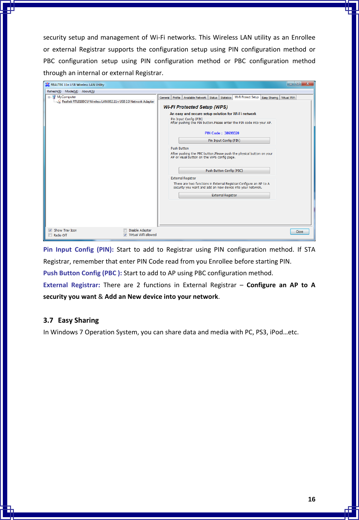 16securitysetupandmanagementofWi‐Finetworks.ThisWirelessLANutilityasanEnrolleeorexternalRegistrarsupportstheconfigurationsetupusingPINconfigurationmethodorPBCconfigurationsetupusingPINconfigurationmethodorPBCconfigurationmethodthroughaninternalorexternalRegistrar.PinInputConfig(PIN):StarttoaddtoRegistrarusingPINconfigurationmethod.IfSTARegistrar,rememberthatenterPINCodereadfromyouEnrolleebeforestartingPIN.PushButtonConfig(PBC):StarttoaddtoAPusingPBCconfigurationmethod.ExternalRegistrar:Thereare2functionsinExternalRegistrar–ConfigureanAPtoAsecurityyouwant&amp;AddanNewdeviceintoyournetwork.3.7 EasySharingInWindows7OperationSystem,youcansharedataandmediawithPC,PS3,iPod…etc.