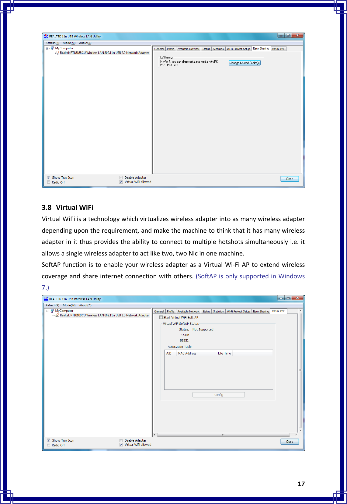  173.8 VirtualWiFiVirtualWiFiisatechnologywhichvirtualizeswirelessadapterintoasmanywirelessadapterdependingupontherequirement,andmakethemachinetothinkthatithasmanywirelessadapterinitthusprovidestheabilitytoconnecttomultiplehotshotssimultaneouslyi.e.itallowsasinglewirelessadaptertoactliketwo,twoNIcinonemachine.SoftAPfunctionistoenableyourwirelessadapterasaVirtualWi‐FiAPtoextendwirelesscoverageandshareinternetconnectionwithothers.(SoftAPisonlysupportedinWindows7.)