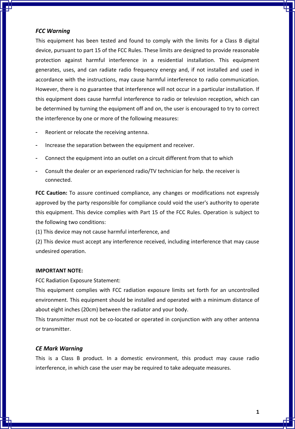  1FCCWarningThisequipmenthasbeentestedandfoundtocomplywiththelimitsforaClassBdigitaldevice,pursuanttopart15oftheFCCRules.Theselimitsaredesignedtoprovidereasonableprotectionagainstharmfulinterferenceinaresidentialinstallation.Thisequipmentgenerates,uses,andcanradiateradiofrequencyenergyand,ifnotinstalledandusedinaccordancewiththeinstructions,maycauseharmfulinterferencetoradiocommunication.However,thereisnoguaranteethatinterferencewillnotoccurinaparticularinstallation.Ifthisequipmentdoescauseharmfulinterferencetoradioortelevisionreception,whichcanbedeterminedbyturningtheequipmentoffandon,theuserisencouragedtotrytocorrecttheinterferencebyoneormoreofthefollowingmeasures:- Reorientorrelocatethereceivingantenna.- Increasetheseparationbetweentheequipmentandreceiver.- Connecttheequipmentintoanoutletonacircuitdifferentfromthattowhich- Consultthedealeroranexperiencedradio/TVtechnicianforhelp.thereceiverisconnected.FCCCaution:Toassurecontinuedcompliance,anychangesormodificationsnotexpresslyapprovedbythepartyresponsibleforcompliancecouldvoidtheuser&apos;sauthoritytooperatethisequipment.ThisdevicecomplieswithPart15oftheFCCRules.Operationissubjecttothefollowingtwoconditions:(1)Thisdevicemaynotcauseharmfulinterference,and(2)Thisdevicemustacceptanyinterferencereceived,includinginterferencethatmaycauseundesiredoperation.IMPORTANTNOTE:FCCRadiationExposureStatement:ThisequipmentcomplieswithFCCradiationexposurelimitssetforthforanuncontrolledenvironment.Thisequipmentshouldbeinstalledandoperatedwithaminimumdistanceofabouteightinches(20cm)betweentheradiatorandyourbody.Thistransmittermustnotbeco‐locatedoroperatedinconjunctionwithanyotherantennaortransmitter.CEMarkWarningThisisaClassBproduct.Inadomesticenvironment,thisproductmaycauseradiointerference,inwhichcasetheusermayberequiredtotakeadequatemeasures.