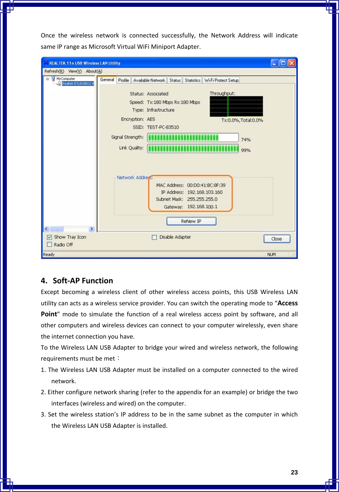  23Oncethewirelessnetworkisconnectedsuccessfully,theNetworkAddresswillindicatesameIPrangeasMicrosoftVirtualWiFiMiniportAdapter.4. Soft‐APFunctionExceptbecomingawirelessclientofotherwirelessaccesspoints,thisUSBWirelessLANutilitycanactsasawirelessserviceprovider.Youcanswitchtheoperatingmodeto“AccessPoint”modetosimulatethefunctionofarealwirelessaccesspointbysoftware,andallothercomputersandwirelessdevicescanconnecttoyourcomputerwirelessly,evensharetheinternetconnectionyouhave.TotheWirelessLANUSBAdaptertobridgeyourwiredandwirelessnetwork,thefollowingrequirementsmustbemet：1.TheWirelessLANUSBAdaptermustbeinstalledonacomputerconnectedtothewirednetwork.2.Eitherconfigurenetworksharing(refertotheappendixforanexample)orbridgethetwointerfaces(wirelessandwired)onthecomputer.3.Setthewirelessstation’sIPaddresstobeinthesamesubnetasthecomputerinwhichtheWirelessLANUSBAdapterisinstalled.