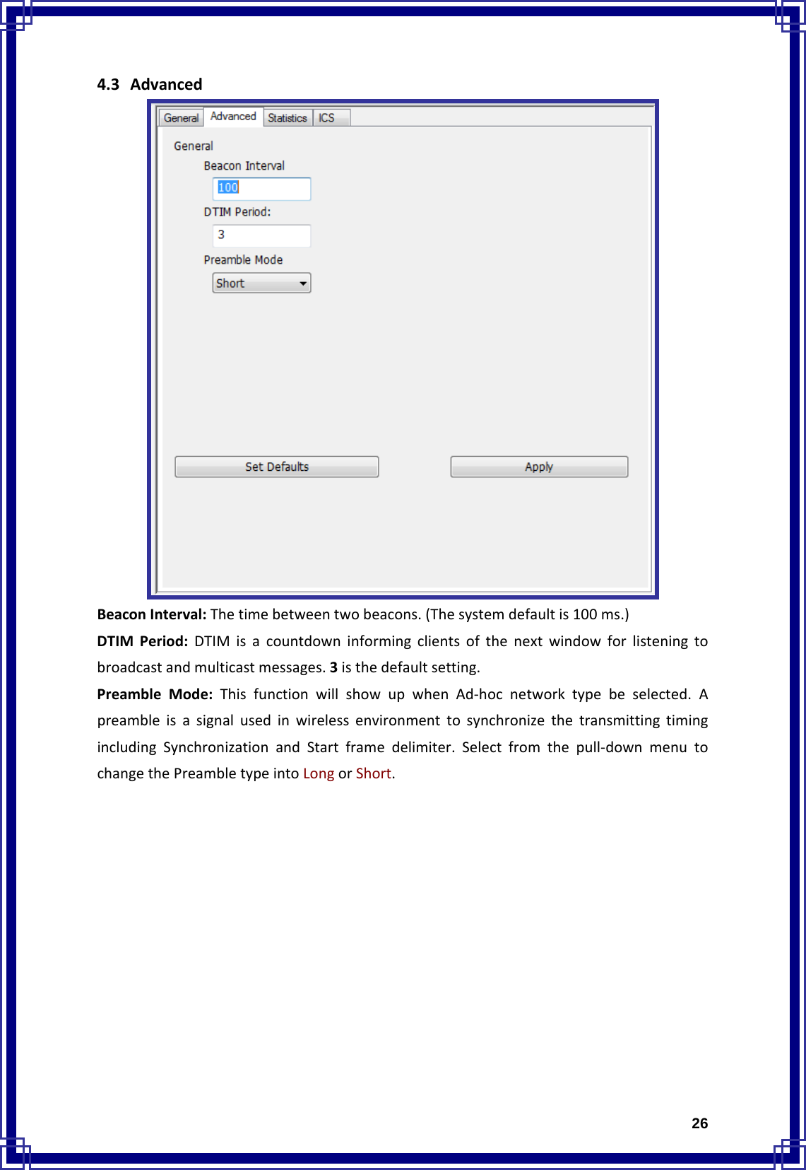  264.3 AdvancedBeaconInterval:Thetimebetweentwobeacons.(Thesystemdefaultis100ms.)DTIMPeriod:DTIMisacountdowninformingclientsofthenextwindowforlisteningtobroadcastandmulticastmessages.3isthedefaultsetting.PreambleMode:ThisfunctionwillshowupwhenAd‐hocnetworktypebeselected.ApreambleisasignalusedinwirelessenvironmenttosynchronizethetransmittingtimingincludingSynchronizationandStartframedelimiter.Selectfromthepull‐downmenutochangethePreambletypeintoLongorShort.