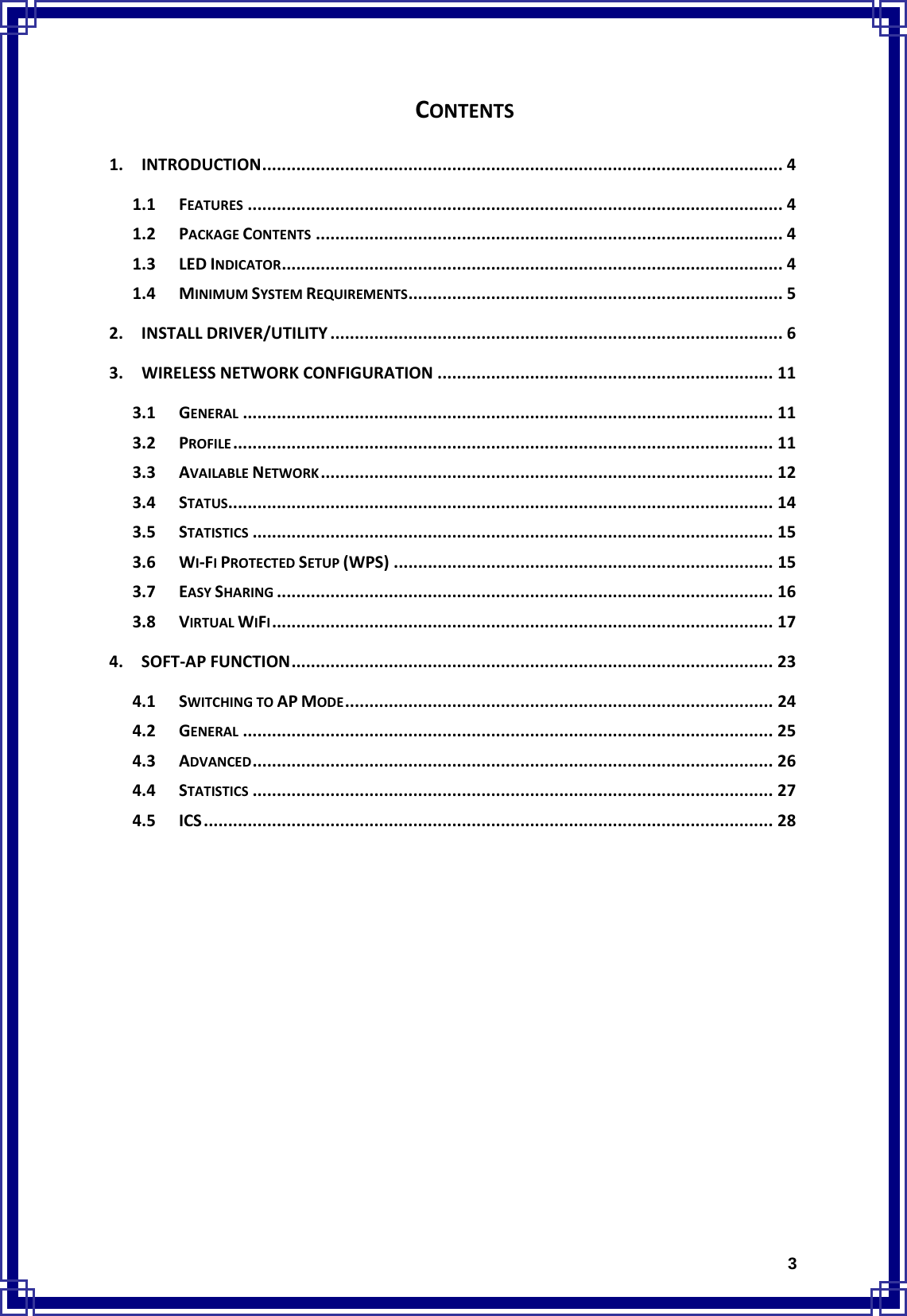  3CONTENTS1.INTRODUCTION........................................................................................................... 41.1FEATURES .............................................................................................................. 41.2PACKAGECONTENTS ................................................................................................ 41.3LEDINDICATOR....................................................................................................... 41.4MINIMUMSYSTEMREQUIREMENTS............................................................................. 52.INSTALLDRIVER/UTILITY ............................................................................................. 63.WIRELESSNETWORKCONFIGURATION ..................................................................... 113.1GENERAL ............................................................................................................. 113.2PROFILE............................................................................................................... 113.3AVAILABLENETWORK............................................................................................. 123.4STATUS................................................................................................................ 143.5STATISTICS ........................................................................................................... 153.6WI‐FIPROTECTEDSETUP(WPS) .............................................................................. 153.7EASYSHARING ...................................................................................................... 163.8VIRTUALWIFI....................................................................................................... 174.SOFT‐APFUNCTION................................................................................................... 234.1SWITCHINGTOAPMODE........................................................................................ 244.2GENERAL ............................................................................................................. 254.3ADVANCED........................................................................................................... 264.4STATISTICS ........................................................................................................... 274.5ICS..................................................................................................................... 28             