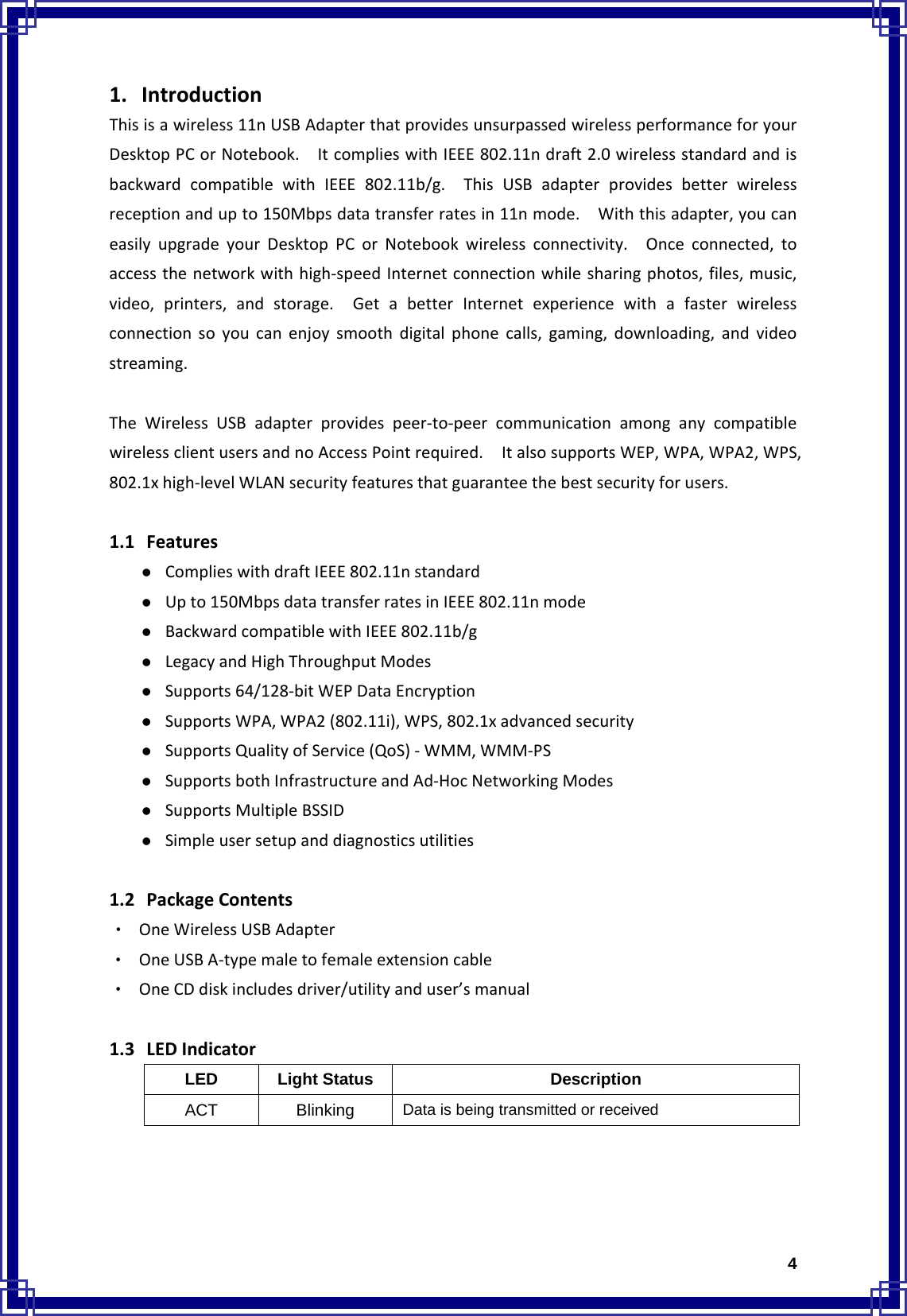  41. IntroductionThisisawireless11nUSBAdapterthatprovidesunsurpassedwirelessperformanceforyourDesktopPCorNotebook.ItcomplieswithIEEE802.11ndraft2.0wirelessstandardandisbackwardcompatiblewithIEEE802.11b/g.ThisUSBadapterprovidesbetterwirelessreceptionandupto150Mbpsdatatransferratesin11nmode.Withthisadapter,youcaneasilyupgradeyourDesktopPCorNotebookwirelessconnectivity.Onceconnected,toaccessthenetworkwithhigh‐speedInternetconnectionwhilesharingphotos,files,music,video,printers,andstorage.GetabetterInternetexperiencewithafasterwirelessconnectionsoyoucanenjoysmoothdigitalphonecalls,gaming,downloading,andvideostreaming.TheWirelessUSBadapterprovidespeer‐to‐peercommunicationamonganycompatiblewirelessclientusersandnoAccessPointrequired.ItalsosupportsWEP,WPA,WPA2,WPS,802.1xhigh‐levelWLANsecurityfeaturesthatguaranteethebestsecurityforusers.1.1 Featuresz ComplieswithdraftIEEE802.11nstandardz Upto150MbpsdatatransferratesinIEEE802.11nmodez BackwardcompatiblewithIEEE802.11b/gz LegacyandHighThroughputModesz Supports64/128‐bitWEPDataEncryptionz SupportsWPA,WPA2(802.11i),WPS,802.1xadvancedsecurityz SupportsQualityofService(QoS)‐WMM,WMM‐PSz SupportsbothInfrastructureandAd‐HocNetworkingModesz SupportsMultipleBSSIDz Simpleusersetupanddiagnosticsutilities1.2 PackageContents‧ OneWirelessUSBAdapter‧ OneUSBA‐typemaletofemaleextensioncable‧ OneCDdiskincludesdriver/utilityanduser’smanual1.3 LEDIndicatorLED Light Status  Description ACT Blinking   Data is being transmitted or received 