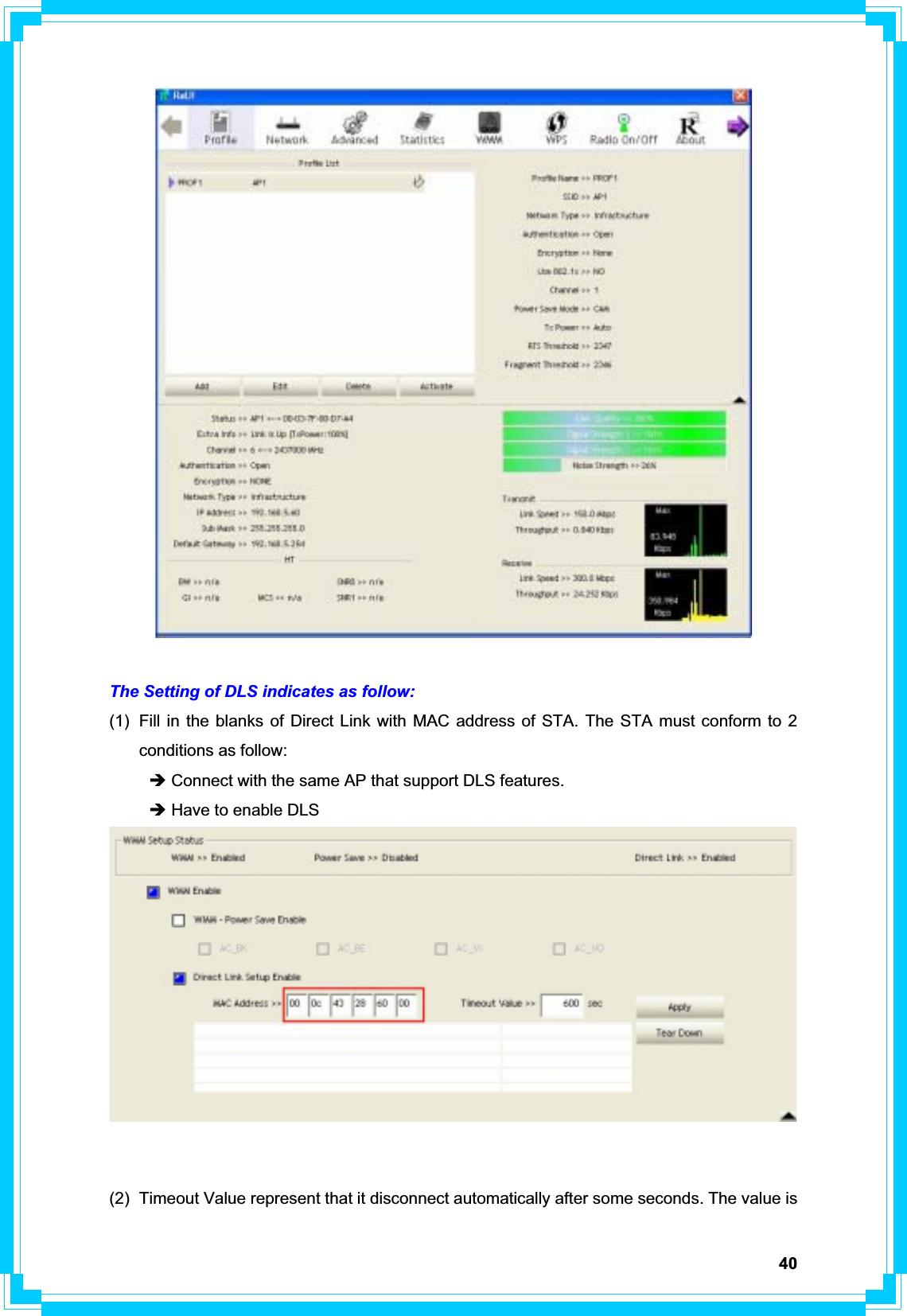 40The Setting of DLS indicates as follow: (1)  Fill in the blanks of Direct Link with MAC address of STA. The STA must conform to 2 conditions as follow: Î Connect with the same AP that support DLS features. Î Have to enable DLS (2)  Timeout Value represent that it disconnect automatically after some seconds. The value is 