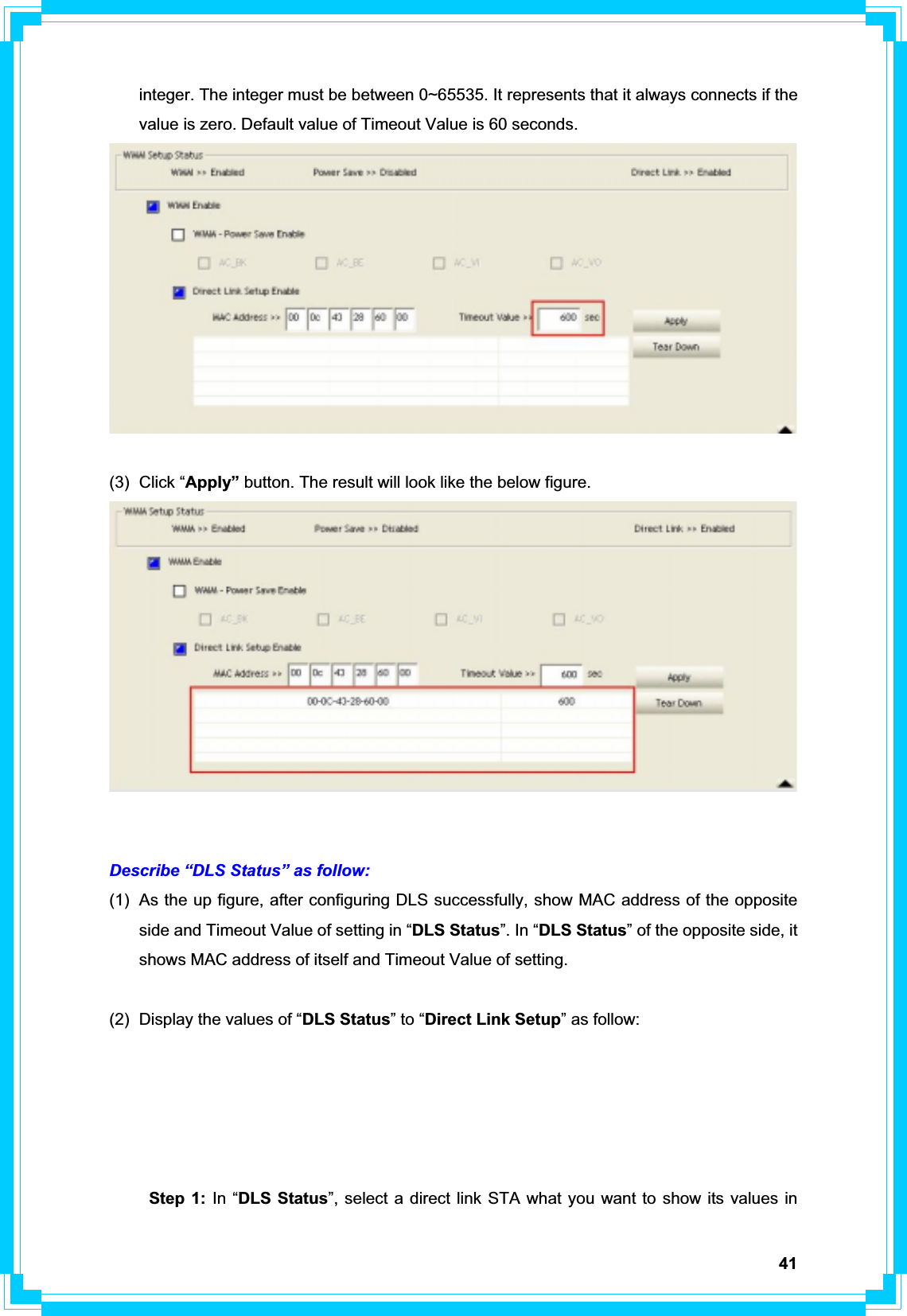 41integer. The integer must be between 0~65535. It represents that it always connects if the value is zero. Default value of Timeout Value is 60 seconds. (3) Click “Apply” button. The result will look like the below figure. Describe “DLS Status” as follow: (1)  As the up figure, after configuring DLS successfully, show MAC address of the opposite side and Timeout Value of setting in “DLS Status”. In “DLS Status” of the opposite side, it shows MAC address of itself and Timeout Value of setting. (2)  Display the values of “DLS Status” to “Direct Link Setup” as follow: Step 1: In “DLS Status”, select a direct link STA what you want to show its values in 