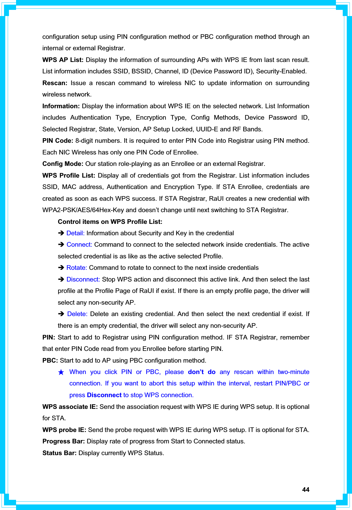 44configuration setup using PIN configuration method or PBC configuration method through an internal or external Registrar. WPS AP List: Display the information of surrounding APs with WPS IE from last scan result. List information includes SSID, BSSID, Channel, ID (Device Password ID), Security-Enabled. Rescan: Issue a rescan command to wireless NIC to update information on surrounding wireless network. Information: Display the information about WPS IE on the selected network. List Information includes Authentication Type, Encryption Type, Config Methods, Device Password ID, Selected Registrar, State, Version, AP Setup Locked, UUID-E and RF Bands. PIN Code: 8-digit numbers. It is required to enter PIN Code into Registrar using PIN method. Each NIC Wireless has only one PIN Code of Enrollee. Config Mode: Our station role-playing as an Enrollee or an external Registrar. WPS Profile List: Display all of credentials got from the Registrar. List information includes SSID, MAC address, Authentication and Encryption Type. If STA Enrollee, credentials are created as soon as each WPS success. If STA Registrar, RaUI creates a new credential with WPA2-PSK/AES/64Hex-Key and doesn’t change until next switching to STA Registrar.   Control items on WPS Profile List: ÎDetail: Information about Security and Key in the credential ÎConnect: Command to connect to the selected network inside credentials. The active   selected credential is as like as the active selected Profile. ÎRotate: Command to rotate to connect to the next inside credentials Î Disconnect: Stop WPS action and disconnect this active link. And then select the last   profile at the Profile Page of RaUI if exist. If there is an empty profile page, the driver will   select any non-security AP. Î Delete: Delete an existing credential. And then select the next credential if exist. If   there is an empty credential, the driver will select any non-security AP. PIN: Start to add to Registrar using PIN configuration method. IF STA Registrar, remember that enter PIN Code read from you Enrollee before starting PIN.   PBC: Start to add to AP using PBC configuration method. ϪʳWhen you click PIN or PBC, please don’t do any rescan within two-minute connection. If you want to abort this setup within the interval, restart PIN/PBC or press Disconnect to stop WPS connection. WPS associate IE: Send the association request with WPS IE during WPS setup. It is optional for STA. WPS probe IE: Send the probe request with WPS IE during WPS setup. IT is optional for STA. Progress Bar: Display rate of progress from Start to Connected status. Status Bar: Display currently WPS Status. 