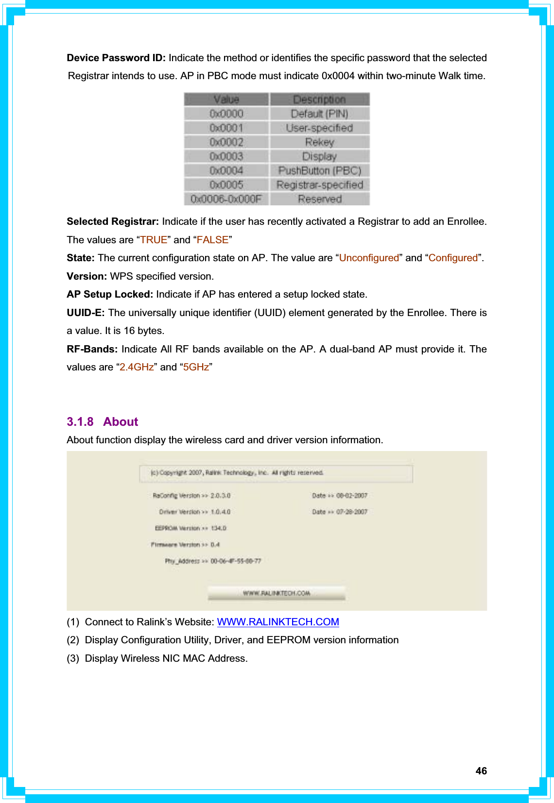 46Device Password ID: Indicate the method or identifies the specific password that the selected Registrar intends to use. AP in PBC mode must indicate 0x0004 within two-minute Walk time. Selected Registrar: Indicate if the user has recently activated a Registrar to add an Enrollee. The values are “TRUE” and “FALSE”State: The current configuration state on AP. The value are “Unconfigured” and “Configured”. Version: WPS specified version. AP Setup Locked: Indicate if AP has entered a setup locked state. UUID-E: The universally unique identifier (UUID) element generated by the Enrollee. There is a value. It is 16 bytes. RF-Bands: Indicate All RF bands available on the AP. A dual-band AP must provide it. The values are “2.4GHz” and “5GHz”3.1.8 About  About function display the wireless card and driver version information. (1)  Connect to Ralink’s Website: WWW.RALINKTECH.COM(2)  Display Configuration Utility, Driver, and EEPROM version information (3)  Display Wireless NIC MAC Address. 