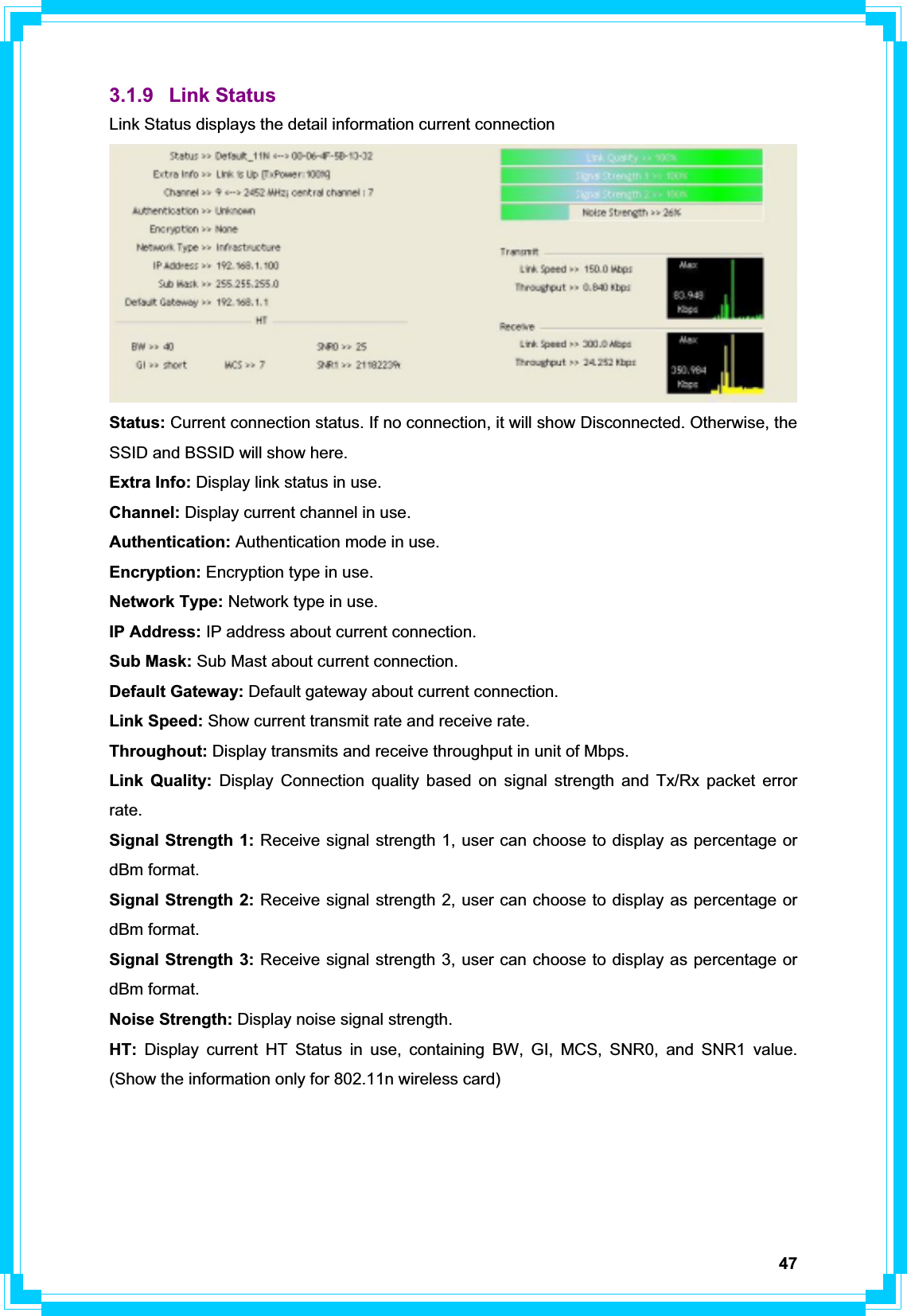 473.1.9 Link Status Link Status displays the detail information current connection Status: Current connection status. If no connection, it will show Disconnected. Otherwise, the SSID and BSSID will show here. Extra Info: Display link status in use. Channel: Display current channel in use. Authentication: Authentication mode in use. Encryption: Encryption type in use. Network Type: Network type in use. IP Address: IP address about current connection. Sub Mask: Sub Mast about current connection. Default Gateway: Default gateway about current connection. Link Speed: Show current transmit rate and receive rate.   Throughout: Display transmits and receive throughput in unit of Mbps. Link Quality: Display Connection quality based on signal strength and Tx/Rx packet error rate.Signal Strength 1: Receive signal strength 1, user can choose to display as percentage or dBm format. Signal Strength 2: Receive signal strength 2, user can choose to display as percentage or dBm format. Signal Strength 3: Receive signal strength 3, user can choose to display as percentage or dBm format. Noise Strength: Display noise signal strength. HT: Display current HT Status in use, containing BW, GI, MCS, SNR0, and SNR1 value. (Show the information only for 802.11n wireless card) 
