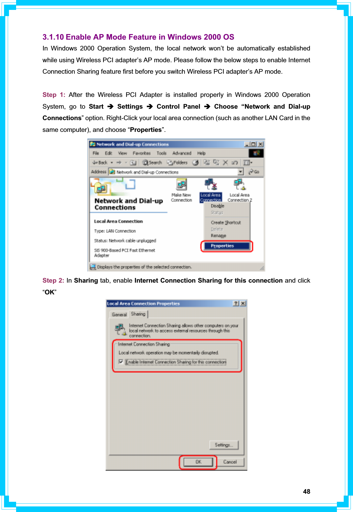 483.1.10 Enable AP Mode Feature in Windows 2000 OS In Windows 2000 Operation System, the local network won’t be automatically established while using Wireless PCI adapter’s AP mode. Please follow the below steps to enable Internet Connection Sharing feature first before you switch Wireless PCI adapter’s AP mode. Step 1: After the Wireless PCI Adapter is installed properly in Windows 2000 Operation System, go to Start Î Settings Î Control Panel Î Choose “Network and Dial-up Connections” option. Right-Click your local area connection (such as another LAN Card in the same computer), and choose “Properties”.Step 2: In Sharing tab, enable Internet Connection Sharing for this connection and click “OK”