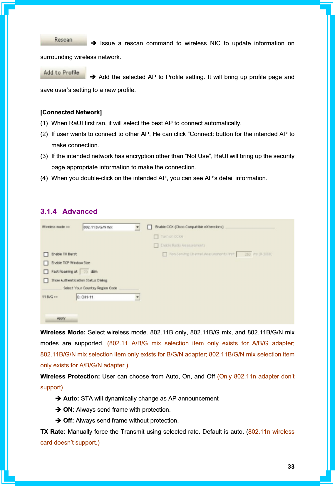 33Î Issue a rescan command to wireless NIC to update information on surrounding wireless network. Î Add the selected AP to Profile setting. It will bring up profile page and save user’s setting to a new profile. [Connected Network] (1)  When RaUI first ran, it will select the best AP to connect automatically. (2)  If user wants to connect to other AP, He can click “Connect: button for the intended AP to make connection. (3)  If the intended network has encryption other than “Not Use”, RaUI will bring up the security page appropriate information to make the connection.   (4)  When you double-click on the intended AP, you can see AP’s detail information. 3.1.4 Advanced Wireless Mode: Select wireless mode. 802.11B only, 802.11B/G mix, and 802.11B/G/N mix modes are supported. (802.11 A/B/G mix selection item only exists for A/B/G adapter; 802.11B/G/N mix selection item only exists for B/G/N adapter; 802.11B/G/N mix selection item only exists for A/B/G/N adapter.)Wireless Protection: User can choose from Auto, On, and Off (Only 802.11n adapter don’t support) Î Auto: STA will dynamically change as AP announcement Î ON: Always send frame with protection. ÎOff: Always send frame without protection. TX Rate: Manually force the Transmit using selected rate. Default is auto. (802.11n wireless card doesn’t support.) 