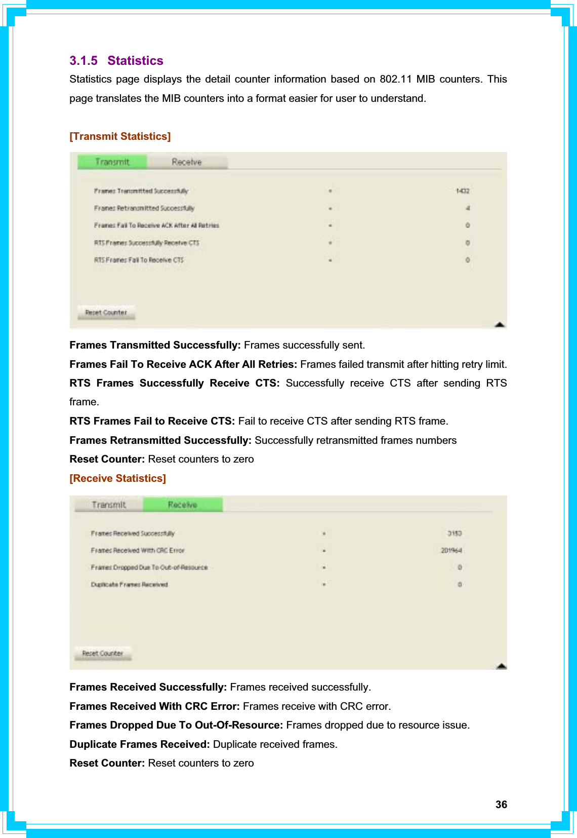 363.1.5 Statistics Statistics page displays the detail counter information based on 802.11 MIB counters. This page translates the MIB counters into a format easier for user to understand. [Transmit Statistics] Frames Transmitted Successfully: Frames successfully sent. Frames Fail To Receive ACK After All Retries: Frames failed transmit after hitting retry limit. RTS Frames Successfully Receive CTS: Successfully receive CTS after sending RTS frame.RTS Frames Fail to Receive CTS: Fail to receive CTS after sending RTS frame. Frames Retransmitted Successfully: Successfully retransmitted frames numbers Reset Counter: Reset counters to zero [Receive Statistics] Frames Received Successfully: Frames received successfully. Frames Received With CRC Error: Frames receive with CRC error. Frames Dropped Due To Out-Of-Resource: Frames dropped due to resource issue. Duplicate Frames Received: Duplicate received frames.   Reset Counter: Reset counters to zero 