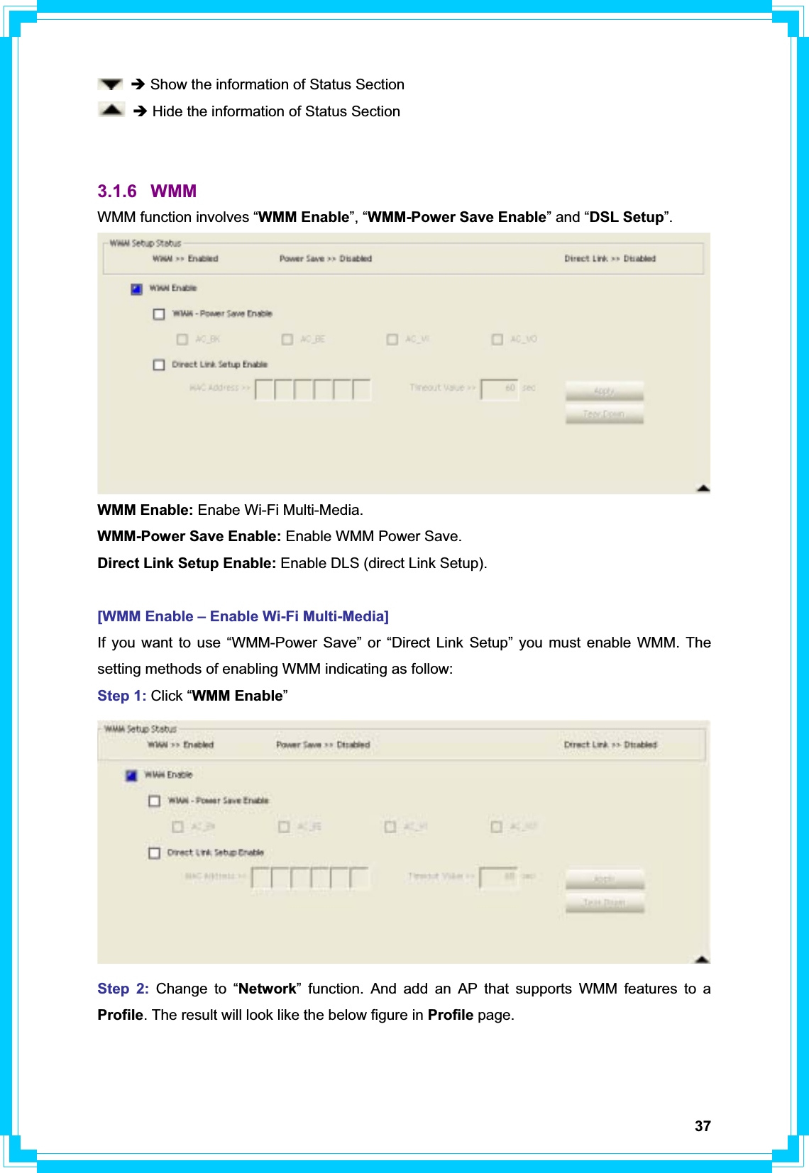 37Î Show the information of Status Section Î Hide the information of Status Section 3.1.6 WMM WMM function involves “WMM Enable”, “WMM-Power Save Enable” and “DSL Setup”.WMM Enable: Enabe Wi-Fi Multi-Media. WMM-Power Save Enable: Enable WMM Power Save. Direct Link Setup Enable: Enable DLS (direct Link Setup). [WMM Enable – Enable Wi-Fi Multi-Media] If you want to use “WMM-Power Save” or “Direct Link Setup” you must enable WMM. The setting methods of enabling WMM indicating as follow: Step 1: Click “WMM Enable”Step 2: Change to “Network” function. And add an AP that supports WMM features to a Profile. The result will look like the below figure in Profile page. 