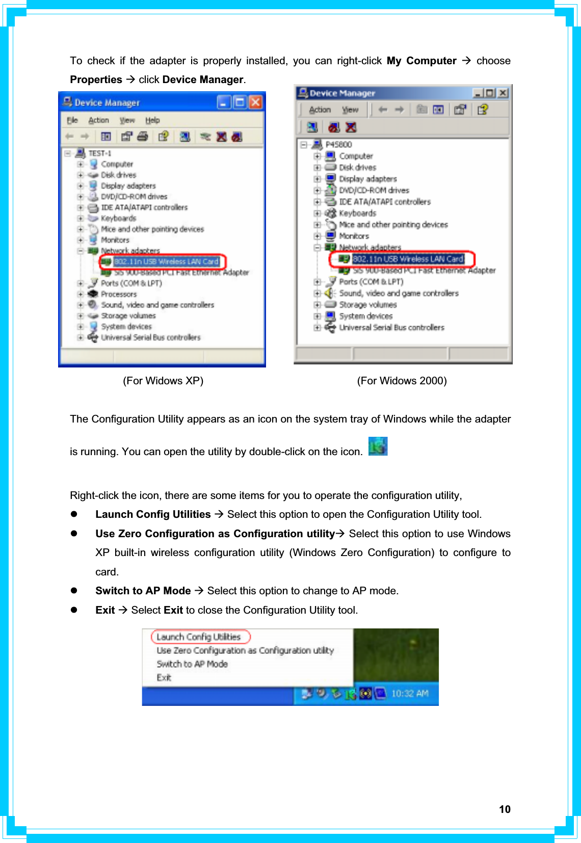 10To check if the adapter is properly installed, you can right-click My Computer Æ choose Properties Æ click Device Manager.          (For Widows XP)                             (For Widows 2000)  The Configuration Utility appears as an icon on the system tray of Windows while the adapter is running. You can open the utility by double-click on the icon. Right-click the icon, there are some items for you to operate the configuration utility, zLaunch Config Utilities Æ Select this option to open the Configuration Utility tool. zUse Zero Configuration as Configuration utilityÆ Select this option to use Windows XP built-in wireless configuration utility (Windows Zero Configuration) to configure to card. zSwitch to AP Mode Æ Select this option to change to AP mode. zExit Æ Select Exit to close the Configuration Utility tool. 