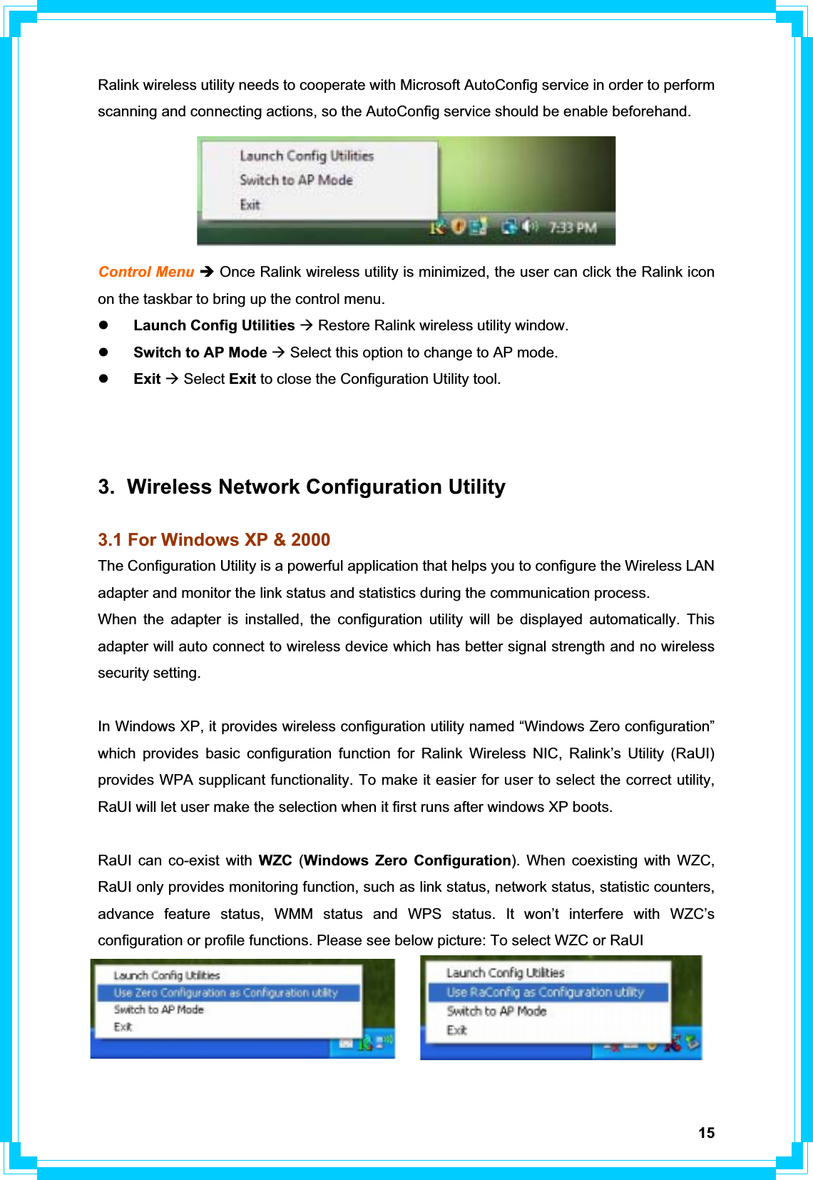 15Ralink wireless utility needs to cooperate with Microsoft AutoConfig service in order to perform scanning and connecting actions, so the AutoConfig service should be enable beforehand. Control Menu Î Once Ralink wireless utility is minimized, the user can click the Ralink icon on the taskbar to bring up the control menu. zLaunch Config Utilities Æ Restore Ralink wireless utility window. zSwitch to AP Mode Æ Select this option to change to AP mode. zExit Æ Select Exit to close the Configuration Utility tool. 3.  Wireless Network Configuration Utility 3.1 For Windows XP &amp; 2000 The Configuration Utility is a powerful application that helps you to configure the Wireless LAN adapter and monitor the link status and statistics during the communication process.   When the adapter is installed, the configuration utility will be displayed automatically. This adapter will auto connect to wireless device which has better signal strength and no wireless security setting. In Windows XP, it provides wireless configuration utility named “Windows Zero configuration” which provides basic configuration function for Ralink Wireless NIC, Ralink’s Utility (RaUI) provides WPA supplicant functionality. To make it easier for user to select the correct utility, RaUI will let user make the selection when it first runs after windows XP boots.   RaUI can co-exist with WZC (Windows Zero Configuration). When coexisting with WZC, RaUI only provides monitoring function, such as link status, network status, statistic counters, advance feature status, WMM status and WPS status. It won’t interfere with WZC’s configuration or profile functions. Please see below picture: To select WZC or RaUI 