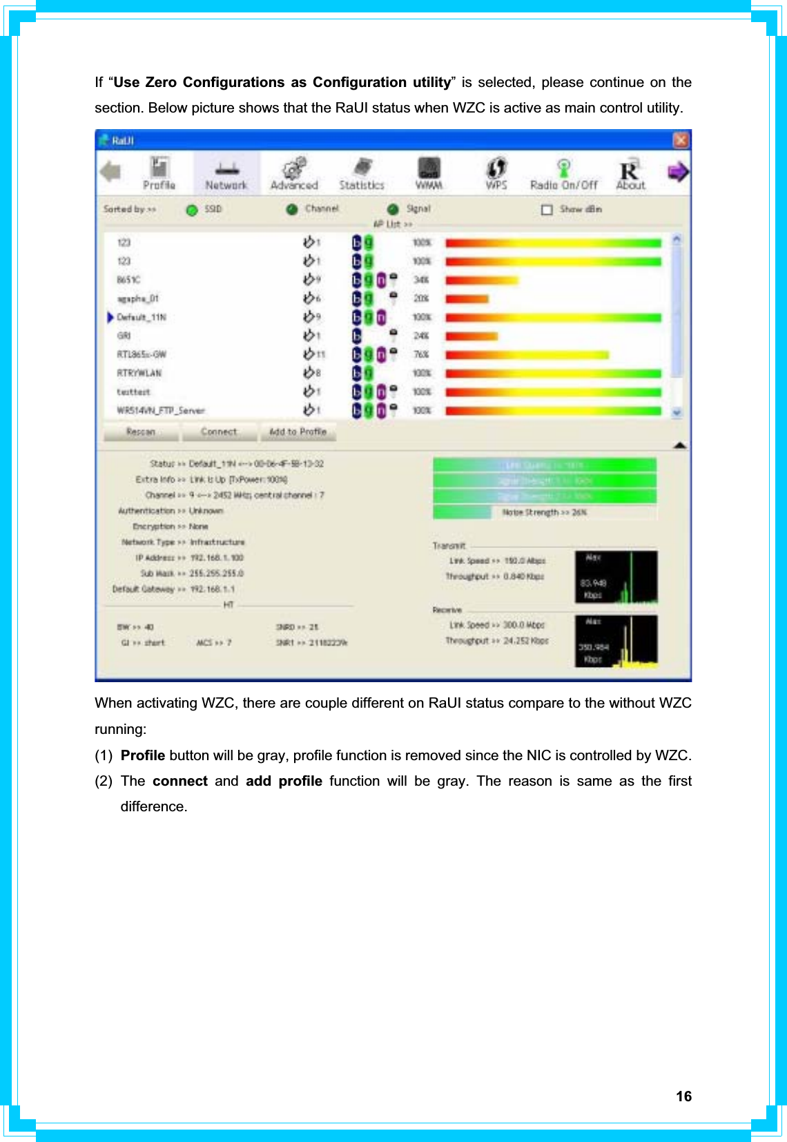 16If “Use Zero Configurations as Configuration utility” is selected, please continue on the section. Below picture shows that the RaUI status when WZC is active as main control utility. When activating WZC, there are couple different on RaUI status compare to the without WZC running: (1)  Profile button will be gray, profile function is removed since the NIC is controlled by WZC. (2) The connect and add profile function will be gray. The reason is same as the first difference.  