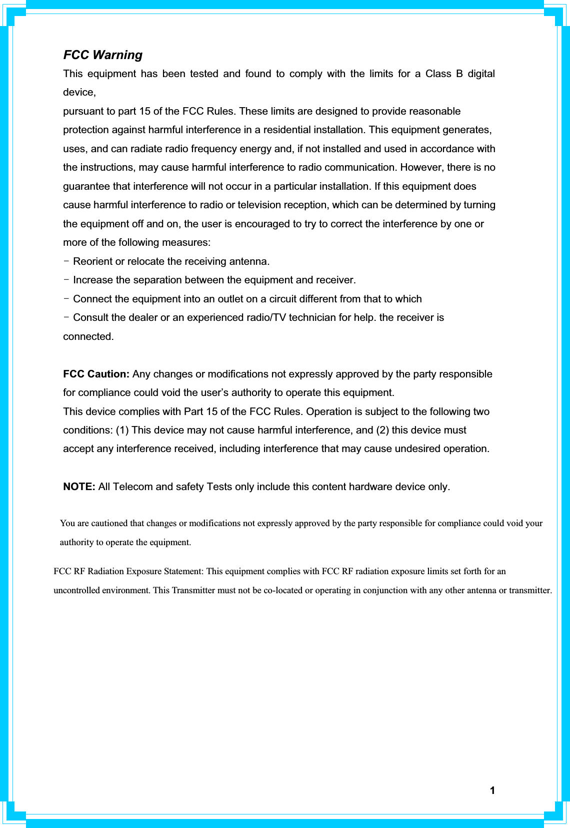 1FCC Warning This equipment has been tested and found to comply with the limits for a Class B digital device,pursuant to part 15 of the FCC Rules. These limits are designed to provide reasonable protection against harmful interference in a residential installation. This equipment generates, uses, and can radiate radio frequency energy and, if not installed and used in accordance with the instructions, may cause harmful interference to radio communication. However, there is no guarantee that interference will not occur in a particular installation. If this equipment does cause harmful interference to radio or television reception, which can be determined by turning the equipment off and on, the user is encouraged to try to correct the interference by one or more of the following measures: TGReorient or relocate the receiving antenna. TGIncrease the separation between the equipment and receiver. TGConnect the equipment into an outlet on a circuit different from that to which TGConsult the dealer or an experienced radio/TV technician for help. the receiver is connected. FCC Caution: Any changes or modifications not expressly approved by the party responsible for compliance could void the user’s authority to operate this equipment. This device complies with Part 15 of the FCC Rules. Operation is subject to the following two conditions: (1) This device may not cause harmful interference, and (2) this device must accept any interference received, including interference that may cause undesired operation. NOTE: All Telecom and safety Tests only include this content hardware device only. You are cautioned that changes or modifications not expressly approved by the party responsible for compliance could void your authority to operate the equipment. FCC RF Radiation Exposure Statement: This equipment complies with FCC RF radiation exposure limits set forth for an uncontrolled environment. This Transmitter must not be co-located or operating in conjunction with any other antenna or transmitter.