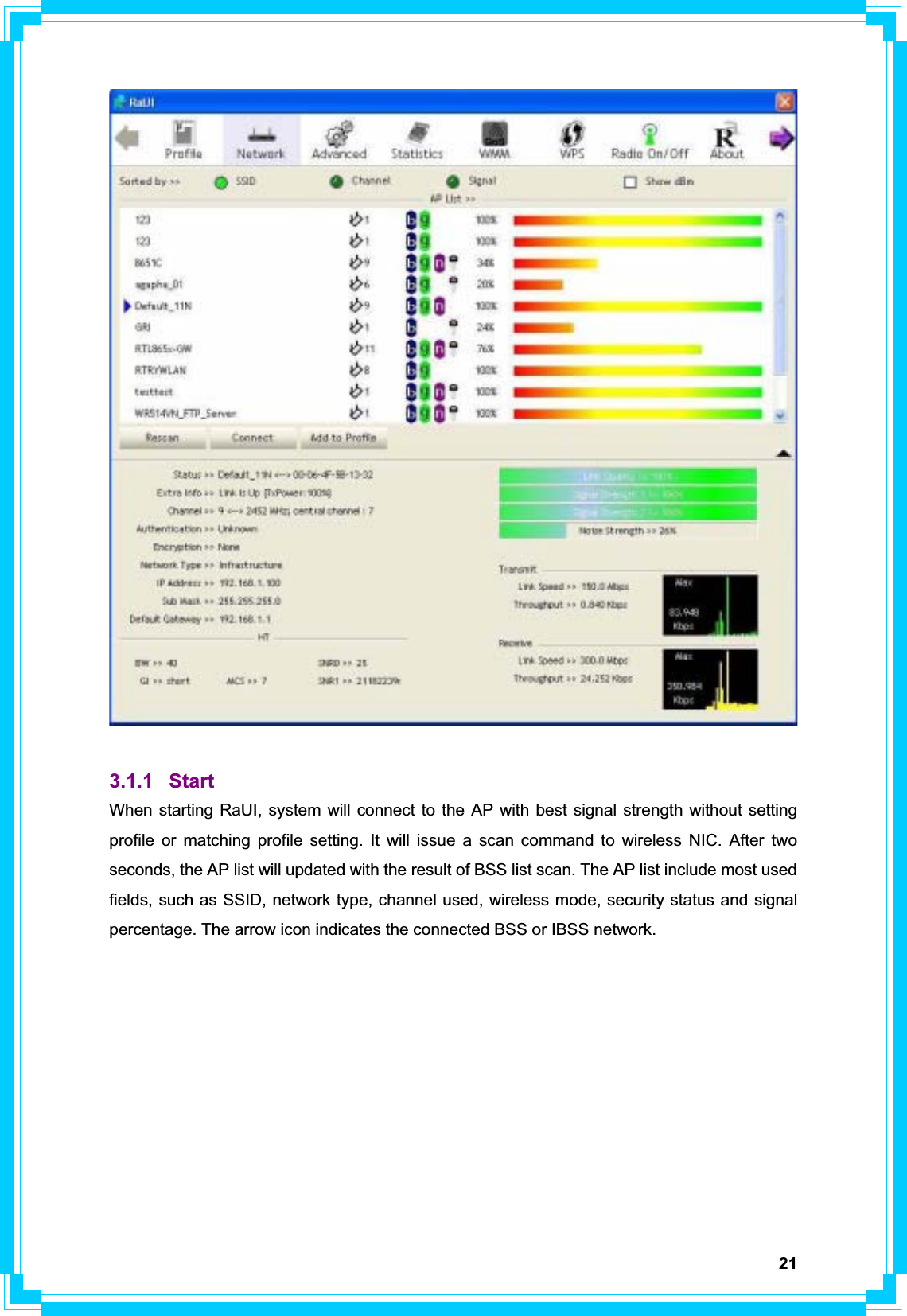 213.1.1 Start When starting RaUI, system will connect to the AP with best signal strength without setting profile or matching profile setting. It will issue a scan command to wireless NIC. After two seconds, the AP list will updated with the result of BSS list scan. The AP list include most used fields, such as SSID, network type, channel used, wireless mode, security status and signal percentage. The arrow icon indicates the connected BSS or IBSS network. 